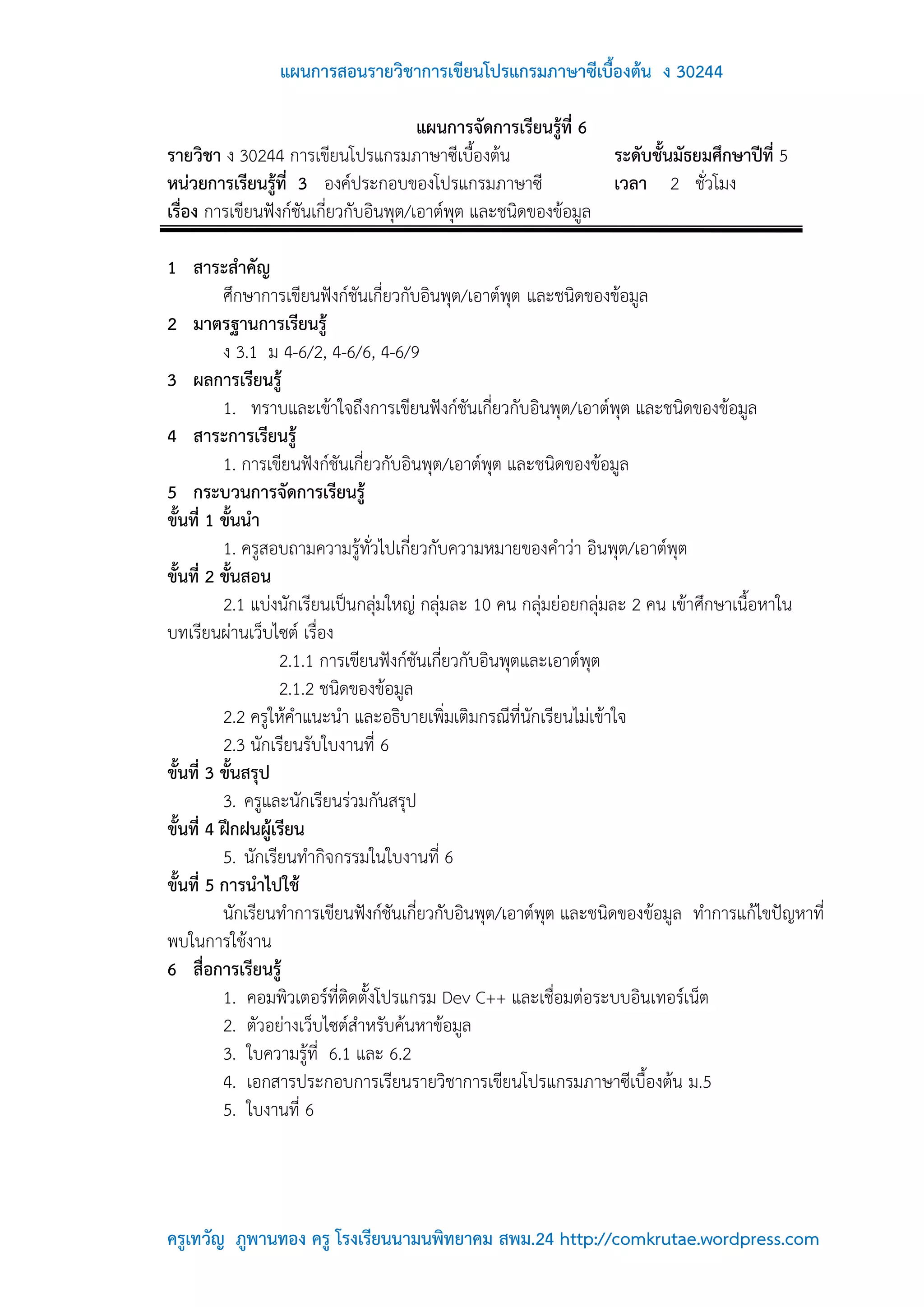 แผนการสอนรายวิชาการเขียนโปรแกรมภาษาซีเบื้องต้น ง 30244

                                        แผนการจัดการเรียนรู้ที่ 6
รายวิชา ง 30244 การเขียนโปรแกรมภาษาซีเบื้องต้น                    ระดับชั้นมัธยมศึกษาปีที่ 5
หน่วยการเรียนรู้ที่ 3 องค์ประกอบของโปรแกรมภาษาซี                  เวลา 2 ชั่วโมง
เรื่อง การเขียนฟังก์ชันเกี่ยวกับอินพุต/เอาต์พุต และชนิดของข้อมูล

1 สาระสาคัญ
          ศึกษาการเขียนฟังก์ชันเกี่ยวกับอินพุต/เอาต์พุต และชนิดของข้อมูล
2 มาตรฐานการเรียนรู้
          ง 3.1 ม 4-6/2, 4-6/6, 4-6/9
3 ผลการเรียนรู้
          1. ทราบและเข้าใจถึงการเขียนฟังก์ชันเกี่ยวกับอินพุต/เอาต์พุต และชนิดของข้อมูล
4 สาระการเรียนรู้
          1. การเขียนฟังก์ชันเกี่ยวกับอินพุต/เอาต์พุต และชนิดของข้อมูล
5 กระบวนการจัดการเรียนรู้
ขั้นที่ 1 ขั้นนา
          1. ครูสอบถามความรู้ทั่วไปเกี่ยวกับความหมายของคาว่า อินพุต/เอาต์พุต
ขั้นที่ 2 ขั้นสอน
          2.1 แบ่งนักเรียนเป็นกลุ่มใหญ่ กลุ่มละ 10 คน กลุ่มย่อยกลุ่มละ 2 คน เข้าศึกษาเนื้อหาใน
บทเรียนผ่านเว็บไซต์ เรื่อง
                   2.1.1 การเขียนฟังก์ชันเกี่ยวกับอินพุตและเอาต์พุต
                   2.1.2 ชนิดของข้อมูล
          2.2 ครูให้คาแนะนา และอธิบายเพิ่มเติมกรณีที่นักเรียนไม่เข้าใจ
          2.3 นักเรียนรับใบงานที่ 6
ขั้นที่ 3 ขั้นสรุป
          3. ครูและนักเรียนร่วมกันสรุป
ขั้นที่ 4 ฝึกฝนผู้เรียน
          5. นักเรียนทากิจกรรมในใบงานที่ 6
ขั้นที่ 5 การนาไปใช้
          นักเรียนทาการเขียนฟังก์ชันเกี่ยวกับอินพุต/เอาต์พุต และชนิดของข้อมูล ทาการแก้ไขปัญหาที่
พบในการใช้งาน
6 สื่อการเรียนรู้
          1. คอมพิวเตอร์ที่ติดตั้งโปรแกรม Dev C++ และเชื่อมต่อระบบอินเทอร์เน็ต
          2. ตัวอย่างเว็บไซต์สาหรับค้นหาข้อมูล
          3. ใบความรู้ที่ 6.1 และ 6.2
          4. เอกสารประกอบการเรียนรายวิชาการเขียนโปรแกรมภาษาซีเบื้องต้น ม.5
          5. ใบงานที่ 6




ครูเทวัญ ภูพานทอง ครู โรงเรียนนามนพิทยาคม สพม.24 http://comkrutae.wordpress.com
 