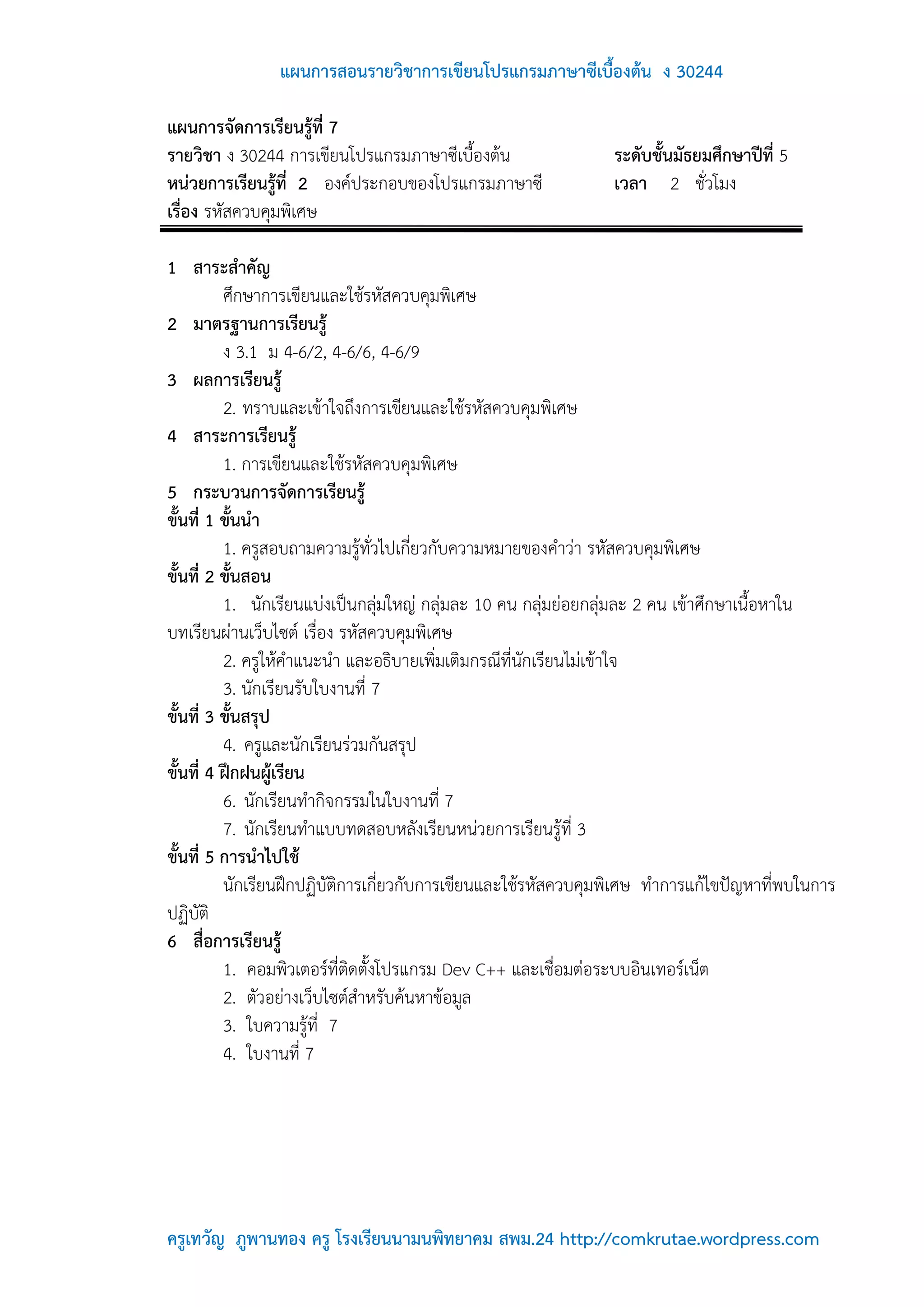 แผนการสอนรายวิชาการเขียนโปรแกรมภาษาซีเบื้องต้น ง 30244

แผนการจัดการเรียนรู้ที่ 7
รายวิชา ง 30244 การเขียนโปรแกรมภาษาซีเบื้องต้น                 ระดับชั้นมัธยมศึกษาปีที่ 5
หน่วยการเรียนรู้ที่ 2 องค์ประกอบของโปรแกรมภาษาซี               เวลา 2 ชั่วโมง
เรื่อง รหัสควบคุมพิเศษ

1 สาระสาคัญ
          ศึกษาการเขียนและใช้รหัสควบคุมพิเศษ
2 มาตรฐานการเรียนรู้
          ง 3.1 ม 4-6/2, 4-6/6, 4-6/9
3 ผลการเรียนรู้
          2. ทราบและเข้าใจถึงการเขียนและใช้รหัสควบคุมพิเศษ
4 สาระการเรียนรู้
          1. การเขียนและใช้รหัสควบคุมพิเศษ
5 กระบวนการจัดการเรียนรู้
ขั้นที่ 1 ขั้นนา
          1. ครูสอบถามความรู้ทั่วไปเกี่ยวกับความหมายของคาว่า รหัสควบคุมพิเศษ
ขั้นที่ 2 ขั้นสอน
          1. นักเรียนแบ่งเป็นกลุ่มใหญ่ กลุ่มละ 10 คน กลุ่มย่อยกลุ่มละ 2 คน เข้าศึกษาเนื้อหาใน
บทเรียนผ่านเว็บไซต์ เรื่อง รหัสควบคุมพิเศษ
          2. ครูให้คาแนะนา และอธิบายเพิ่มเติมกรณีที่นักเรียนไม่เข้าใจ
          3. นักเรียนรับใบงานที่ 7
ขั้นที่ 3 ขั้นสรุป
          4. ครูและนักเรียนร่วมกันสรุป
ขั้นที่ 4 ฝึกฝนผู้เรียน
          6. นักเรียนทากิจกรรมในใบงานที่ 7
          7. นักเรียนทาแบบทดสอบหลังเรียนหน่วยการเรียนรู้ที่ 3
ขั้นที่ 5 การนาไปใช้
          นักเรียนฝึกปฏิบัติการเกี่ยวกับการเขียนและใช้รหัสควบคุมพิเศษ ทาการแก้ไขปัญหาที่พบในการ
ปฏิบัติ
6 สื่อการเรียนรู้
          1. คอมพิวเตอร์ที่ติดตั้งโปรแกรม Dev C++ และเชื่อมต่อระบบอินเทอร์เน็ต
          2. ตัวอย่างเว็บไซต์สาหรับค้นหาข้อมูล
          3. ใบความรู้ที่ 7
          4. ใบงานที่ 7




ครูเทวัญ ภูพานทอง ครู โรงเรียนนามนพิทยาคม สพม.24 http://comkrutae.wordpress.com
 