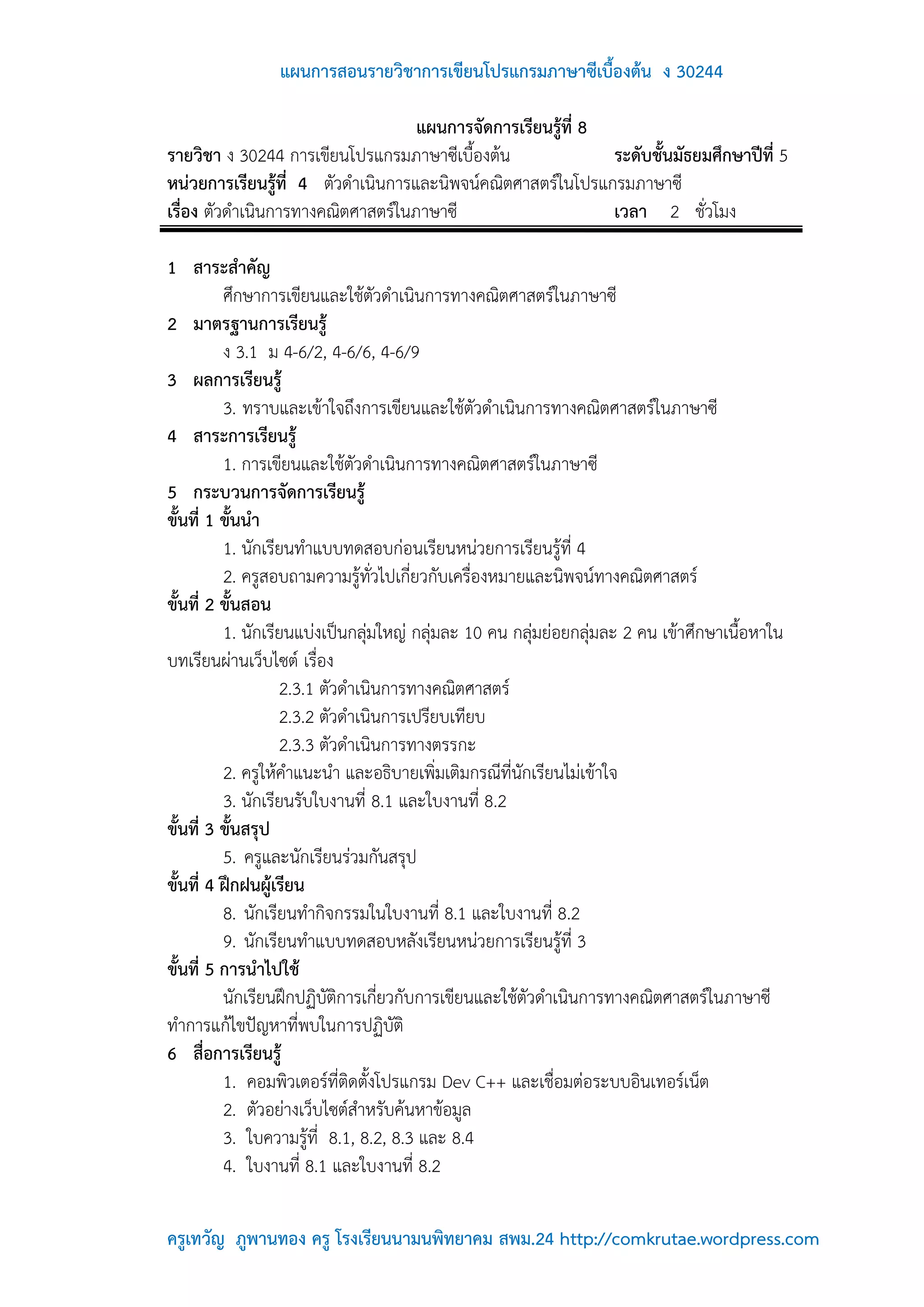 แผนการสอนรายวิชาการเขียนโปรแกรมภาษาซีเบื้องต้น ง 30244

                                   แผนการจัดการเรียนรู้ที่ 8
รายวิชา ง 30244 การเขียนโปรแกรมภาษาซีเบื้องต้น               ระดับชั้นมัธยมศึกษาปีที่ 5
หน่วยการเรียนรู้ที่ 4 ตัวดาเนินการและนิพจน์คณิตศาสตร์ในโปรแกรมภาษาซี
เรื่อง ตัวดาเนินการทางคณิตศาสตร์ในภาษาซี                     เวลา 2 ชั่วโมง

1 สาระสาคัญ
          ศึกษาการเขียนและใช้ตัวดาเนินการทางคณิตศาสตร์ในภาษาซี
2 มาตรฐานการเรียนรู้
          ง 3.1 ม 4-6/2, 4-6/6, 4-6/9
3 ผลการเรียนรู้
          3. ทราบและเข้าใจถึงการเขียนและใช้ตัวดาเนินการทางคณิตศาสตร์ในภาษาซี
4 สาระการเรียนรู้
          1. การเขียนและใช้ตัวดาเนินการทางคณิตศาสตร์ในภาษาซี
5 กระบวนการจัดการเรียนรู้
ขั้นที่ 1 ขั้นนา
          1. นักเรียนทาแบบทดสอบก่อนเรียนหน่วยการเรียนรู้ที่ 4
          2. ครูสอบถามความรู้ทั่วไปเกี่ยวกับเครื่องหมายและนิพจน์ทางคณิตศาสตร์
ขั้นที่ 2 ขั้นสอน
          1. นักเรียนแบ่งเป็นกลุ่มใหญ่ กลุ่มละ 10 คน กลุ่มย่อยกลุ่มละ 2 คน เข้าศึกษาเนื้อหาใน
บทเรียนผ่านเว็บไซต์ เรื่อง
                   2.3.1 ตัวดาเนินการทางคณิตศาสตร์
                   2.3.2 ตัวดาเนินการเปรียบเทียบ
                   2.3.3 ตัวดาเนินการทางตรรกะ
          2. ครูให้คาแนะนา และอธิบายเพิ่มเติมกรณีที่นักเรียนไม่เข้าใจ
          3. นักเรียนรับใบงานที่ 8.1 และใบงานที่ 8.2
ขั้นที่ 3 ขั้นสรุป
          5. ครูและนักเรียนร่วมกันสรุป
ขั้นที่ 4 ฝึกฝนผู้เรียน
          8. นักเรียนทากิจกรรมในใบงานที่ 8.1 และใบงานที่ 8.2
          9. นักเรียนทาแบบทดสอบหลังเรียนหน่วยการเรียนรู้ที่ 3
ขั้นที่ 5 การนาไปใช้
          นักเรียนฝึกปฏิบัติการเกี่ยวกับการเขียนและใช้ตัวดาเนินการทางคณิตศาสตร์ในภาษาซี
ทาการแก้ไขปัญหาที่พบในการปฏิบัติ
6 สื่อการเรียนรู้
          1. คอมพิวเตอร์ที่ติดตั้งโปรแกรม Dev C++ และเชื่อมต่อระบบอินเทอร์เน็ต
          2. ตัวอย่างเว็บไซต์สาหรับค้นหาข้อมูล
          3. ใบความรู้ที่ 8.1, 8.2, 8.3 และ 8.4
          4. ใบงานที่ 8.1 และใบงานที่ 8.2

ครูเทวัญ ภูพานทอง ครู โรงเรียนนามนพิทยาคม สพม.24 http://comkrutae.wordpress.com
 