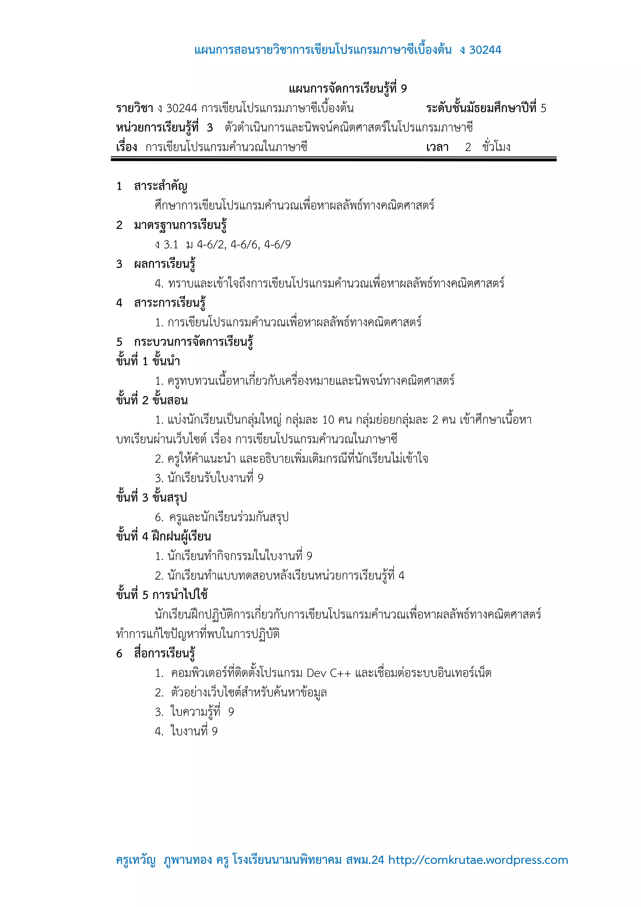 แผนการสอนรายวิชาการเขียนโปรแกรมภาษาซีเบื้องต้น ง 30244

                                   แผนการจัดการเรียนรู้ที่ 9
รายวิชา ง 30244 การเขียนโปรแกรมภาษาซีเบื้องต้น               ระดับชั้นมัธยมศึกษาปีที่ 5
หน่วยการเรียนรู้ที่ 3 ตัวดาเนินการและนิพจน์คณิตศาสตร์ในโปรแกรมภาษาซี
เรื่อง การเขียนโปรแกรมคานวณในภาษาซี                          เวลา 2 ชั่วโมง

1 สาระสาคัญ
          ศึกษาการเขียนโปรแกรมคานวณเพื่อหาผลลัพธ์ทางคณิตศาสตร์
2 มาตรฐานการเรียนรู้
          ง 3.1 ม 4-6/2, 4-6/6, 4-6/9
3 ผลการเรียนรู้
          4. ทราบและเข้าใจถึงการเขียนโปรแกรมคานวณเพื่อหาผลลัพธ์ทางคณิตศาสตร์
4 สาระการเรียนรู้
          1. การเขียนโปรแกรมคานวณเพื่อหาผลลัพธ์ทางคณิตศาสตร์
5 กระบวนการจัดการเรียนรู้
ขั้นที่ 1 ขั้นนา
          1. ครูทบทวนเนื้อหาเกี่ยวกับเครื่องหมายและนิพจน์ทางคณิตศาสตร์
ขั้นที่ 2 ขั้นสอน
          1. แบ่งนักเรียนเป็นกลุ่มใหญ่ กลุ่มละ 10 คน กลุ่มย่อยกลุ่มละ 2 คน เข้าศึกษาเนื้อหา
บทเรียนผ่านเว็บไซต์ เรื่อง การเขียนโปรแกรมคานวณในภาษาซี
          2. ครูให้คาแนะนา และอธิบายเพิ่มเติมกรณีที่นักเรียนไม่เข้าใจ
          3. นักเรียนรับใบงานที่ 9
ขั้นที่ 3 ขั้นสรุป
          6. ครูและนักเรียนร่วมกันสรุป
ขั้นที่ 4 ฝึกฝนผู้เรียน
          1. นักเรียนทากิจกรรมในใบงานที่ 9
          2. นักเรียนทาแบบทดสอบหลังเรียนหน่วยการเรียนรู้ที่ 4
ขั้นที่ 5 การนาไปใช้
          นักเรียนฝึกปฏิบัติการเกี่ยวกับการเขียนโปรแกรมคานวณเพื่อหาผลลัพธ์ทางคณิตศาสตร์
ทาการแก้ไขปัญหาที่พบในการปฏิบัติ
6 สื่อการเรียนรู้
          1. คอมพิวเตอร์ที่ติดตั้งโปรแกรม Dev C++ และเชื่อมต่อระบบอินเทอร์เน็ต
          2. ตัวอย่างเว็บไซต์สาหรับค้นหาข้อมูล
          3. ใบความรู้ที่ 9
          4. ใบงานที่ 9




ครูเทวัญ ภูพานทอง ครู โรงเรียนนามนพิทยาคม สพม.24 http://comkrutae.wordpress.com
 