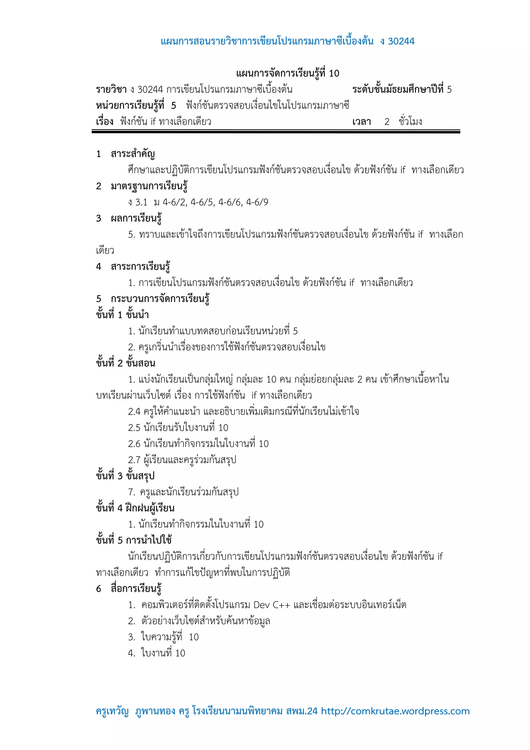 แผนการสอนรายวิชาการเขียนโปรแกรมภาษาซีเบื้องต้น ง 30244

                                  แผนการจัดการเรียนรู้ที่ 10
รายวิชา ง 30244 การเขียนโปรแกรมภาษาซีเบื้องต้น               ระดับชั้นมัธยมศึกษาปีที่ 5
หน่วยการเรียนรู้ที่ 5 ฟังก์ชันตรวจสอบเงื่อนไขในโปรแกรมภาษาซี
เรื่อง ฟังก์ชัน if ทางเลือกเดียว                             เวลา 2 ชั่วโมง

1 สาระสาคัญ
          ศึกษาและปฏิบัติการเขียนโปรแกรมฟังก์ชันตรวจสอบเงื่อนไข ด้วยฟังก์ชัน if ทางเลือกเดียว
2 มาตรฐานการเรียนรู้
          ง 3.1 ม 4-6/2, 4-6/5, 4-6/6, 4-6/9
3 ผลการเรียนรู้
          5. ทราบและเข้าใจถึงการเขียนโปรแกรมฟังก์ชันตรวจสอบเงื่อนไข ด้วยฟังก์ชัน if ทางเลือก
เดียว
4 สาระการเรียนรู้
          1. การเขียนโปรแกรมฟังก์ชันตรวจสอบเงื่อนไข ด้วยฟังก์ชัน if ทางเลือกเดียว
5 กระบวนการจัดการเรียนรู้
ขั้นที่ 1 ขั้นนา
          1. นักเรียนทาแบบทดสอบก่อนเรียนหน่วยที่ 5
          2. ครูเกริ่นนาเรื่องของการใช้ฟังก์ชันตรวจสอบเงื่อนไข
ขั้นที่ 2 ขั้นสอน
          1. แบ่งนักเรียนเป็นกลุ่มใหญ่ กลุ่มละ 10 คน กลุ่มย่อยกลุ่มละ 2 คน เข้าศึกษาเนื้อหาใน
บทเรียนผ่านเว็บไซต์ เรื่อง การใช้ฟังก์ชัน if ทางเลือกเดียว
          2.4 ครูให้คาแนะนา และอธิบายเพิ่มเติมกรณีที่นักเรียนไม่เข้าใจ
          2.5 นักเรียนรับใบงานที่ 10
          2.6 นักเรียนทากิจกรรมในใบงานที่ 10
          2.7 ผู้เรียนและครูร่วมกันสรุป
ขั้นที่ 3 ขั้นสรุป
          7. ครูและนักเรียนร่วมกันสรุป
ขั้นที่ 4 ฝึกฝนผู้เรียน
          1. นักเรียนทากิจกรรมในใบงานที่ 10
ขั้นที่ 5 การนาไปใช้
          นักเรียนปฏิบัติการเกี่ยวกับการเขียนโปรแกรมฟังก์ชันตรวจสอบเงื่อนไข ด้วยฟังก์ชัน if
ทางเลือกเดียว ทาการแก้ไขปัญหาที่พบในการปฏิบัติ
6 สื่อการเรียนรู้
          1. คอมพิวเตอร์ที่ติดตั้งโปรแกรม Dev C++ และเชื่อมต่อระบบอินเทอร์เน็ต
          2. ตัวอย่างเว็บไซต์สาหรับค้นหาข้อมูล
          3. ใบความรู้ที่ 10
          4. ใบงานที่ 10



ครูเทวัญ ภูพานทอง ครู โรงเรียนนามนพิทยาคม สพม.24 http://comkrutae.wordpress.com
 
