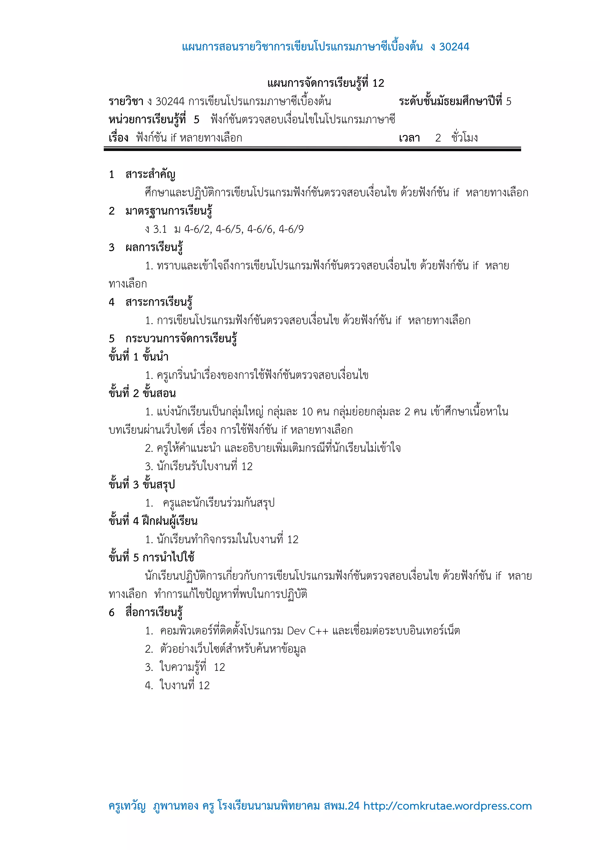 แผนการสอนรายวิชาการเขียนโปรแกรมภาษาซีเบื้องต้น ง 30244

                                  แผนการจัดการเรียนรู้ที่ 12
รายวิชา ง 30244 การเขียนโปรแกรมภาษาซีเบื้องต้น               ระดับชั้นมัธยมศึกษาปีที่ 5
หน่วยการเรียนรู้ที่ 5 ฟังก์ชันตรวจสอบเงื่อนไขในโปรแกรมภาษาซี
เรื่อง ฟังก์ชัน if หลายทางเลือก                              เวลา 2 ชั่วโมง

1 สาระสาคัญ
          ศึกษาและปฏิบัติการเขียนโปรแกรมฟังก์ชันตรวจสอบเงื่อนไข ด้วยฟังก์ชัน if หลายทางเลือก
2 มาตรฐานการเรียนรู้
          ง 3.1 ม 4-6/2, 4-6/5, 4-6/6, 4-6/9
3 ผลการเรียนรู้
          1. ทราบและเข้าใจถึงการเขียนโปรแกรมฟังก์ชันตรวจสอบเงื่อนไข ด้วยฟังก์ชัน if หลาย
ทางเลือก
4 สาระการเรียนรู้
          1. การเขียนโปรแกรมฟังก์ชันตรวจสอบเงื่อนไข ด้วยฟังก์ชัน if หลายทางเลือก
5 กระบวนการจัดการเรียนรู้
ขั้นที่ 1 ขั้นนา
          1. ครูเกริ่นนาเรื่องของการใช้ฟังก์ชันตรวจสอบเงื่อนไข
ขั้นที่ 2 ขั้นสอน
          1. แบ่งนักเรียนเป็นกลุ่มใหญ่ กลุ่มละ 10 คน กลุ่มย่อยกลุ่มละ 2 คน เข้าศึกษาเนื้อหาใน
บทเรียนผ่านเว็บไซต์ เรื่อง การใช้ฟังก์ชัน if หลายทางเลือก
          2. ครูให้คาแนะนา และอธิบายเพิ่มเติมกรณีที่นักเรียนไม่เข้าใจ
          3. นักเรียนรับใบงานที่ 12
ขั้นที่ 3 ขั้นสรุป
          1. ครูและนักเรียนร่วมกันสรุป
ขั้นที่ 4 ฝึกฝนผู้เรียน
          1. นักเรียนทากิจกรรมในใบงานที่ 12
ขั้นที่ 5 การนาไปใช้
          นักเรียนปฏิบัติการเกี่ยวกับการเขียนโปรแกรมฟังก์ชันตรวจสอบเงื่อนไข ด้วยฟังก์ชัน if หลาย
ทางเลือก ทาการแก้ไขปัญหาที่พบในการปฏิบัติ
6 สื่อการเรียนรู้
          1. คอมพิวเตอร์ที่ติดตั้งโปรแกรม Dev C++ และเชื่อมต่อระบบอินเทอร์เน็ต
          2. ตัวอย่างเว็บไซต์สาหรับค้นหาข้อมูล
          3. ใบความรู้ที่ 12
          4. ใบงานที่ 12




ครูเทวัญ ภูพานทอง ครู โรงเรียนนามนพิทยาคม สพม.24 http://comkrutae.wordpress.com
 