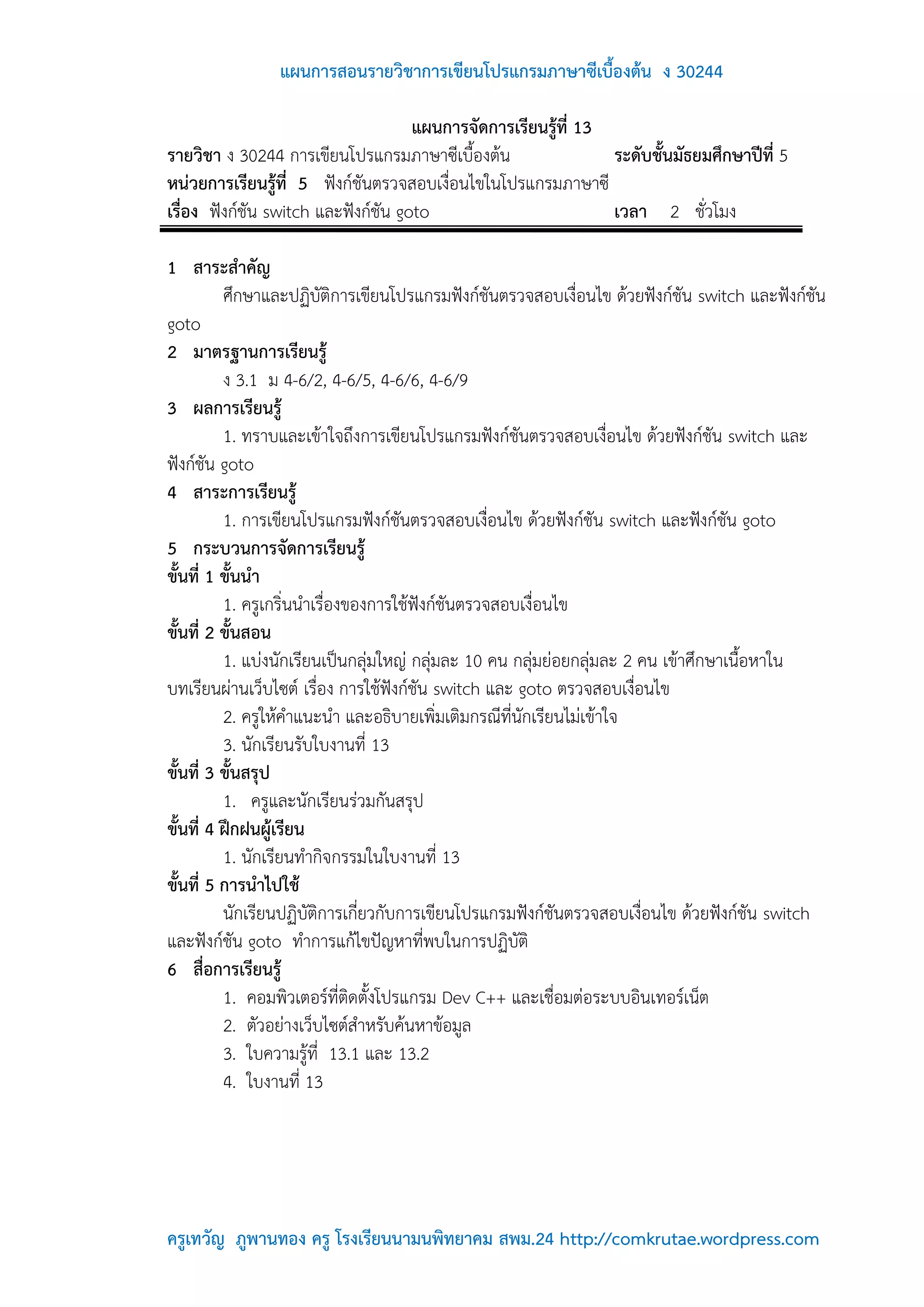 แผนการสอนรายวิชาการเขียนโปรแกรมภาษาซีเบื้องต้น ง 30244

                                     แผนการจัดการเรียนรู้ที่ 13
รายวิชา ง 30244 การเขียนโปรแกรมภาษาซีเบื้องต้น                  ระดับชั้นมัธยมศึกษาปีที่ 5
หน่วยการเรียนรู้ที่ 5 ฟังก์ชันตรวจสอบเงื่อนไขในโปรแกรมภาษาซี
เรื่อง ฟังก์ชัน switch และฟังก์ชัน goto                         เวลา 2 ชั่วโมง

1 สาระสาคัญ
          ศึกษาและปฏิบัติการเขียนโปรแกรมฟังก์ชันตรวจสอบเงื่อนไข ด้วยฟังก์ชัน switch และฟังก์ชัน
goto
2 มาตรฐานการเรียนรู้
          ง 3.1 ม 4-6/2, 4-6/5, 4-6/6, 4-6/9
3 ผลการเรียนรู้
          1. ทราบและเข้าใจถึงการเขียนโปรแกรมฟังก์ชันตรวจสอบเงื่อนไข ด้วยฟังก์ชัน switch และ
ฟังก์ชัน goto
4 สาระการเรียนรู้
          1. การเขียนโปรแกรมฟังก์ชันตรวจสอบเงื่อนไข ด้วยฟังก์ชัน switch และฟังก์ชัน goto
5 กระบวนการจัดการเรียนรู้
ขั้นที่ 1 ขั้นนา
          1. ครูเกริ่นนาเรื่องของการใช้ฟังก์ชันตรวจสอบเงื่อนไข
ขั้นที่ 2 ขั้นสอน
          1. แบ่งนักเรียนเป็นกลุ่มใหญ่ กลุ่มละ 10 คน กลุ่มย่อยกลุ่มละ 2 คน เข้าศึกษาเนื้อหาใน
บทเรียนผ่านเว็บไซต์ เรื่อง การใช้ฟังก์ชัน switch และ goto ตรวจสอบเงื่อนไข
          2. ครูให้คาแนะนา และอธิบายเพิ่มเติมกรณีที่นักเรียนไม่เข้าใจ
          3. นักเรียนรับใบงานที่ 13
ขั้นที่ 3 ขั้นสรุป
          1. ครูและนักเรียนร่วมกันสรุป
ขั้นที่ 4 ฝึกฝนผู้เรียน
          1. นักเรียนทากิจกรรมในใบงานที่ 13
ขั้นที่ 5 การนาไปใช้
          นักเรียนปฏิบัติการเกี่ยวกับการเขียนโปรแกรมฟังก์ชันตรวจสอบเงื่อนไข ด้วยฟังก์ชัน switch
และฟังก์ชัน goto ทาการแก้ไขปัญหาที่พบในการปฏิบัติ
6 สื่อการเรียนรู้
          1. คอมพิวเตอร์ที่ติดตั้งโปรแกรม Dev C++ และเชื่อมต่อระบบอินเทอร์เน็ต
          2. ตัวอย่างเว็บไซต์สาหรับค้นหาข้อมูล
          3. ใบความรู้ที่ 13.1 และ 13.2
          4. ใบงานที่ 13




ครูเทวัญ ภูพานทอง ครู โรงเรียนนามนพิทยาคม สพม.24 http://comkrutae.wordpress.com
 