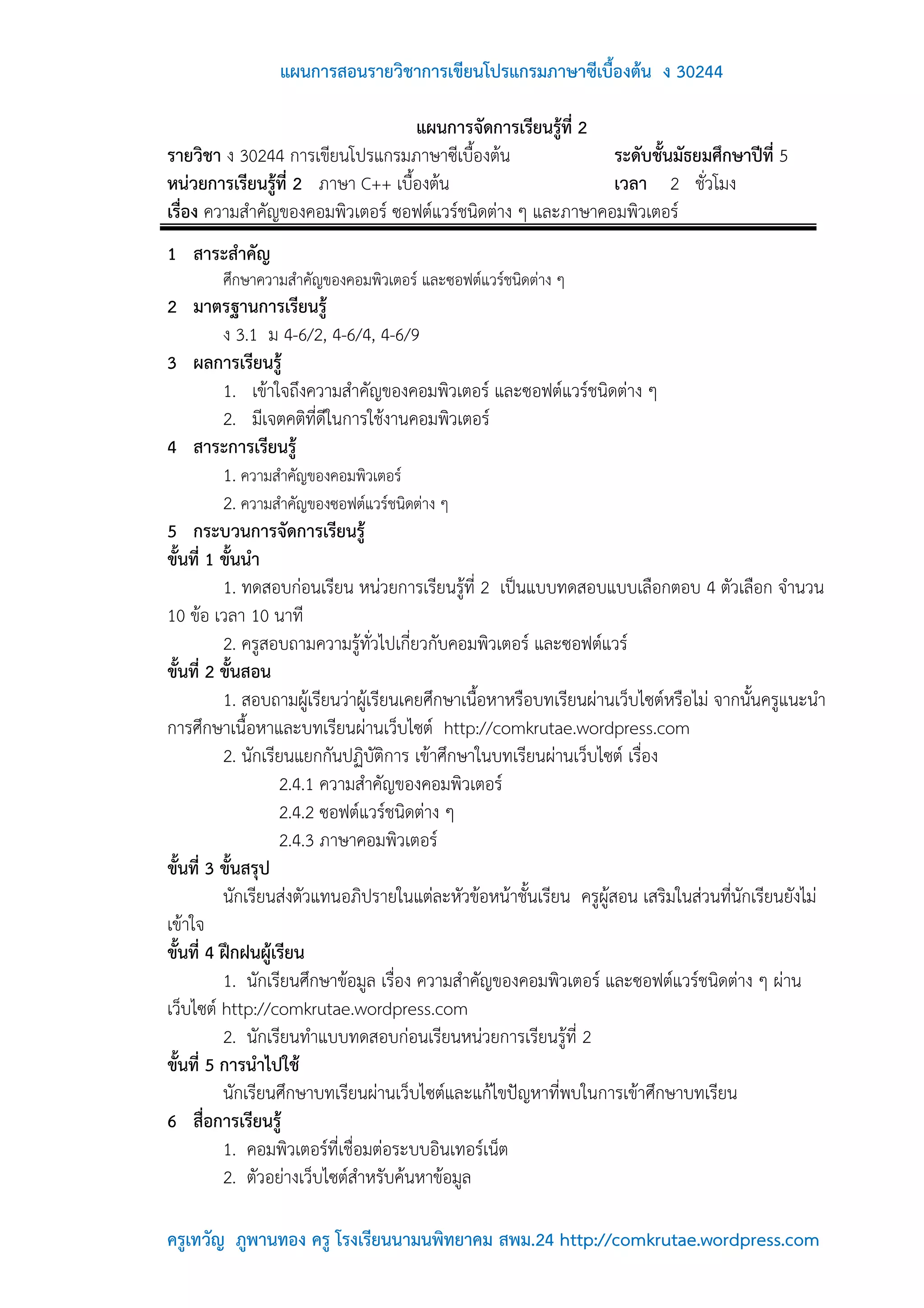 แผนการสอนรายวิชาการเขียนโปรแกรมภาษาซีเบื้องต้น ง 30244

                                   แผนการจัดการเรียนรู้ที่ 2
รายวิชา ง 30244 การเขียนโปรแกรมภาษาซีเบื้องต้น               ระดับชั้นมัธยมศึกษาปีที่ 5
หน่วยการเรียนรู้ที่ 2 ภาษา C++ เบื้องต้น                     เวลา 2 ชั่วโมง
เรื่อง ความสาคัญของคอมพิวเตอร์ ซอฟต์แวร์ชนิดต่าง ๆ และภาษาคอมพิวเตอร์
1 สาระสาคัญ
        ศึกษาความสาคัญของคอมพิวเตอร์ และซอฟต์แวร์ชนิดต่าง ๆ
2 มาตรฐานการเรียนรู้
          ง 3.1 ม 4-6/2, 4-6/4, 4-6/9
3 ผลการเรียนรู้
          1. เข้าใจถึงความสาคัญของคอมพิวเตอร์ และซอฟต์แวร์ชนิดต่าง ๆ
          2. มีเจตคติที่ดีในการใช้งานคอมพิวเตอร์
4 สาระการเรียนรู้
          1. ความสาคัญของคอมพิวเตอร์
          2. ความสาคัญของซอฟต์แวร์ชนิดต่าง ๆ
5 กระบวนการจัดการเรียนรู้
ขั้นที่ 1 ขั้นนา
          1. ทดสอบก่อนเรียน หน่วยการเรียนรู้ที่ 2 เป็นแบบทดสอบแบบเลือกตอบ 4 ตัวเลือก จานวน
10 ข้อ เวลา 10 นาที
          2. ครูสอบถามความรู้ทั่วไปเกี่ยวกับคอมพิวเตอร์ และซอฟต์แวร์
ขั้นที่ 2 ขั้นสอน
          1. สอบถามผู้เรียนว่าผู้เรียนเคยศึกษาเนื้อหาหรือบทเรียนผ่านเว็บไซต์หรือไม่ จากนั้นครูแนะนา
การศึกษาเนื้อหาและบทเรียนผ่านเว็บไซต์ http://comkrutae.wordpress.com
          2. นักเรียนแยกกันปฏิบัติการ เข้าศึกษาในบทเรียนผ่านเว็บไซต์ เรื่อง
                   2.4.1 ความสาคัญของคอมพิวเตอร์
                   2.4.2 ซอฟต์แวร์ชนิดต่าง ๆ
                   2.4.3 ภาษาคอมพิวเตอร์
ขั้นที่ 3 ขั้นสรุป
          นักเรียนส่งตัวแทนอภิปรายในแต่ละหัวข้อหน้าชั้นเรียน ครูผู้สอน เสริมในส่วนที่นักเรียนยังไม่
เข้าใจ
ขั้นที่ 4 ฝึกฝนผู้เรียน
          1. นักเรียนศึกษาข้อมูล เรื่อง ความสาคัญของคอมพิวเตอร์ และซอฟต์แวร์ชนิดต่าง ๆ ผ่าน
เว็บไซต์ http://comkrutae.wordpress.com
          2. นักเรียนทาแบบทดสอบก่อนเรียนหน่วยการเรียนรู้ที่ 2
ขั้นที่ 5 การนาไปใช้
          นักเรียนศึกษาบทเรียนผ่านเว็บไซต์และแก้ไขปัญหาที่พบในการเข้าศึกษาบทเรียน
6 สื่อการเรียนรู้
          1. คอมพิวเตอร์ที่เชื่อมต่อระบบอินเทอร์เน็ต
          2. ตัวอย่างเว็บไซต์สาหรับค้นหาข้อมูล

ครูเทวัญ ภูพานทอง ครู โรงเรียนนามนพิทยาคม สพม.24 http://comkrutae.wordpress.com
 