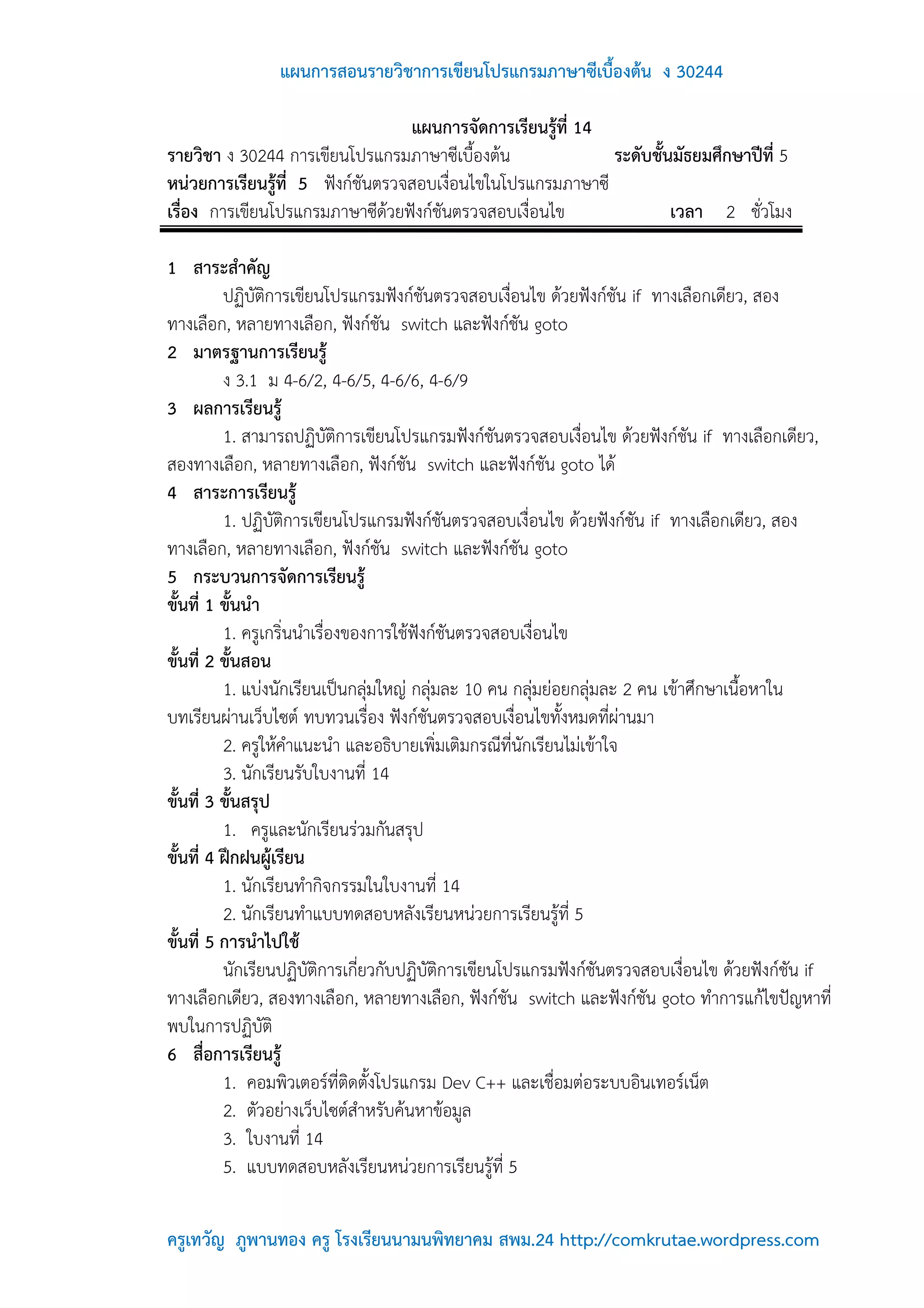 แผนการสอนรายวิชาการเขียนโปรแกรมภาษาซีเบื้องต้น ง 30244

                                  แผนการจัดการเรียนรู้ที่ 14
รายวิชา ง 30244 การเขียนโปรแกรมภาษาซีเบื้องต้น               ระดับชั้นมัธยมศึกษาปีที่ 5
หน่วยการเรียนรู้ที่ 5 ฟังก์ชันตรวจสอบเงื่อนไขในโปรแกรมภาษาซี
เรื่อง การเขียนโปรแกรมภาษาซีด้วยฟังก์ชันตรวจสอบเงื่อนไข               เวลา 2 ชั่วโมง

1 สาระสาคัญ
          ปฏิบัติการเขียนโปรแกรมฟังก์ชันตรวจสอบเงื่อนไข ด้วยฟังก์ชัน if ทางเลือกเดียว, สอง
ทางเลือก, หลายทางเลือก, ฟังก์ชัน switch และฟังก์ชัน goto
2 มาตรฐานการเรียนรู้
          ง 3.1 ม 4-6/2, 4-6/5, 4-6/6, 4-6/9
3 ผลการเรียนรู้
          1. สามารถปฏิบัติการเขียนโปรแกรมฟังก์ชันตรวจสอบเงื่อนไข ด้วยฟังก์ชัน if ทางเลือกเดียว,
สองทางเลือก, หลายทางเลือก, ฟังก์ชัน switch และฟังก์ชัน goto ได้
4 สาระการเรียนรู้
          1. ปฏิบัติการเขียนโปรแกรมฟังก์ชันตรวจสอบเงื่อนไข ด้วยฟังก์ชัน if ทางเลือกเดียว, สอง
ทางเลือก, หลายทางเลือก, ฟังก์ชัน switch และฟังก์ชัน goto
5 กระบวนการจัดการเรียนรู้
ขั้นที่ 1 ขั้นนา
          1. ครูเกริ่นนาเรื่องของการใช้ฟังก์ชันตรวจสอบเงื่อนไข
ขั้นที่ 2 ขั้นสอน
          1. แบ่งนักเรียนเป็นกลุ่มใหญ่ กลุ่มละ 10 คน กลุ่มย่อยกลุ่มละ 2 คน เข้าศึกษาเนื้อหาใน
บทเรียนผ่านเว็บไซต์ ทบทวนเรื่อง ฟังก์ชันตรวจสอบเงื่อนไขทั้งหมดที่ผ่านมา
          2. ครูให้คาแนะนา และอธิบายเพิ่มเติมกรณีที่นักเรียนไม่เข้าใจ
          3. นักเรียนรับใบงานที่ 14
ขั้นที่ 3 ขั้นสรุป
          1. ครูและนักเรียนร่วมกันสรุป
ขั้นที่ 4 ฝึกฝนผู้เรียน
          1. นักเรียนทากิจกรรมในใบงานที่ 14
          2. นักเรียนทาแบบทดสอบหลังเรียนหน่วยการเรียนรู้ที่ 5
ขั้นที่ 5 การนาไปใช้
          นักเรียนปฏิบัติการเกี่ยวกับปฏิบัติการเขียนโปรแกรมฟังก์ชันตรวจสอบเงื่อนไข ด้วยฟังก์ชัน if
ทางเลือกเดียว, สองทางเลือก, หลายทางเลือก, ฟังก์ชัน switch และฟังก์ชัน goto ทาการแก้ไขปัญหาที่
พบในการปฏิบัติ
6 สื่อการเรียนรู้
          1. คอมพิวเตอร์ที่ติดตั้งโปรแกรม Dev C++ และเชื่อมต่อระบบอินเทอร์เน็ต
          2. ตัวอย่างเว็บไซต์สาหรับค้นหาข้อมูล
          3. ใบงานที่ 14
          5. แบบทดสอบหลังเรียนหน่วยการเรียนรู้ที่ 5

ครูเทวัญ ภูพานทอง ครู โรงเรียนนามนพิทยาคม สพม.24 http://comkrutae.wordpress.com
 