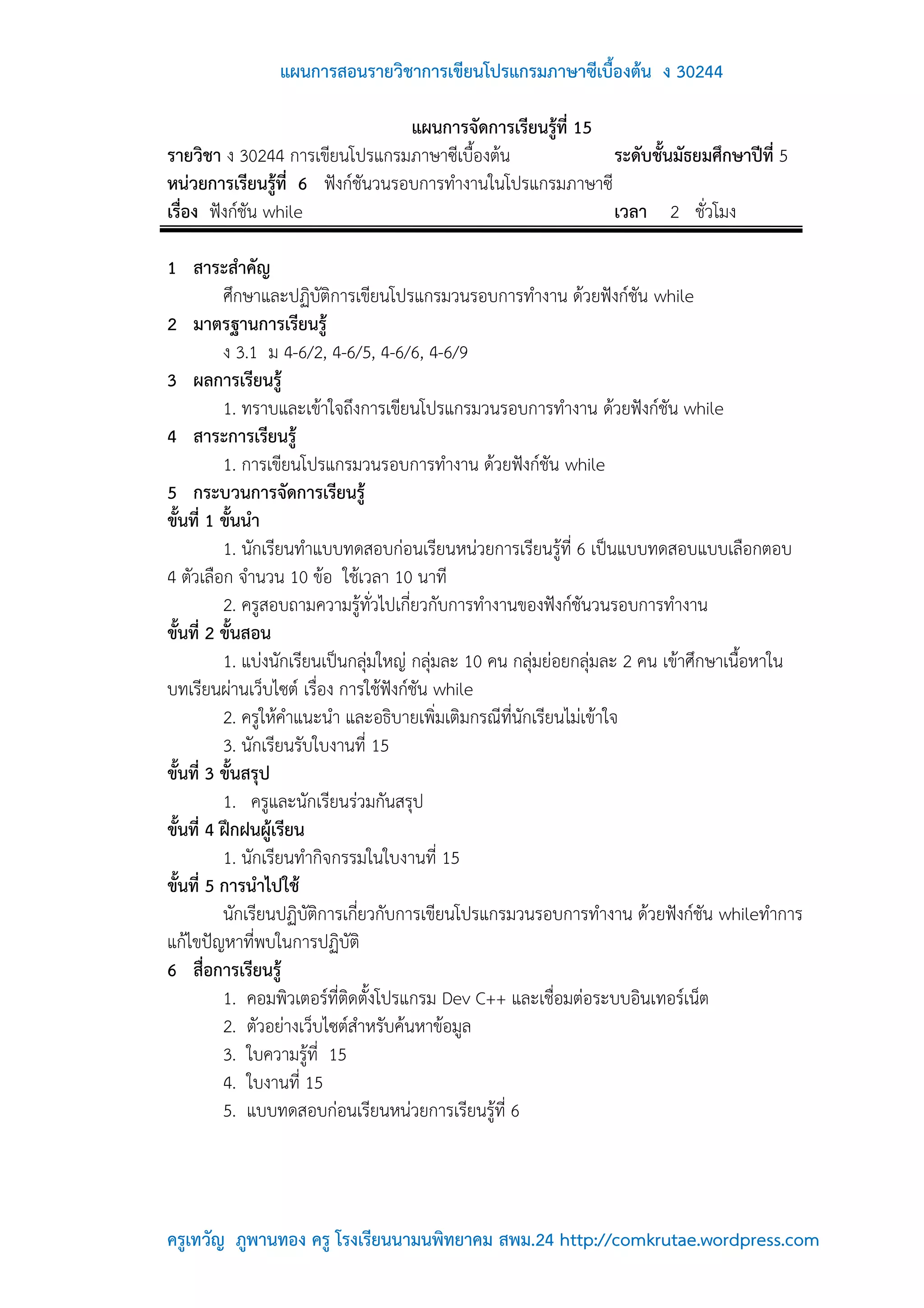 แผนการสอนรายวิชาการเขียนโปรแกรมภาษาซีเบื้องต้น ง 30244

                                  แผนการจัดการเรียนรู้ที่ 15
รายวิชา ง 30244 การเขียนโปรแกรมภาษาซีเบื้องต้น               ระดับชั้นมัธยมศึกษาปีที่ 5
หน่วยการเรียนรู้ที่ 6 ฟังก์ชันวนรอบการทางานในโปรแกรมภาษาซี
เรื่อง ฟังก์ชัน while                                        เวลา 2 ชั่วโมง

1 สาระสาคัญ
          ศึกษาและปฏิบัติการเขียนโปรแกรมวนรอบการทางาน ด้วยฟังก์ชัน while
2 มาตรฐานการเรียนรู้
          ง 3.1 ม 4-6/2, 4-6/5, 4-6/6, 4-6/9
3 ผลการเรียนรู้
          1. ทราบและเข้าใจถึงการเขียนโปรแกรมวนรอบการทางาน ด้วยฟังก์ชัน while
4 สาระการเรียนรู้
          1. การเขียนโปรแกรมวนรอบการทางาน ด้วยฟังก์ชัน while
5 กระบวนการจัดการเรียนรู้
ขั้นที่ 1 ขั้นนา
          1. นักเรียนทาแบบทดสอบก่อนเรียนหน่วยการเรียนรู้ที่ 6 เป็นแบบทดสอบแบบเลือกตอบ
4 ตัวเลือก จานวน 10 ข้อ ใช้เวลา 10 นาที
          2. ครูสอบถามความรู้ทั่วไปเกี่ยวกับการทางานของฟังก์ชันวนรอบการทางาน
ขั้นที่ 2 ขั้นสอน
          1. แบ่งนักเรียนเป็นกลุ่มใหญ่ กลุ่มละ 10 คน กลุ่มย่อยกลุ่มละ 2 คน เข้าศึกษาเนื้อหาใน
บทเรียนผ่านเว็บไซต์ เรื่อง การใช้ฟังก์ชัน while
          2. ครูให้คาแนะนา และอธิบายเพิ่มเติมกรณีที่นักเรียนไม่เข้าใจ
          3. นักเรียนรับใบงานที่ 15
ขั้นที่ 3 ขั้นสรุป
          1. ครูและนักเรียนร่วมกันสรุป
ขั้นที่ 4 ฝึกฝนผู้เรียน
          1. นักเรียนทากิจกรรมในใบงานที่ 15
ขั้นที่ 5 การนาไปใช้
          นักเรียนปฏิบัติการเกี่ยวกับการเขียนโปรแกรมวนรอบการทางาน ด้วยฟังก์ชัน whileทาการ
แก้ไขปัญหาที่พบในการปฏิบัติ
6 สื่อการเรียนรู้
          1. คอมพิวเตอร์ที่ติดตั้งโปรแกรม Dev C++ และเชื่อมต่อระบบอินเทอร์เน็ต
          2. ตัวอย่างเว็บไซต์สาหรับค้นหาข้อมูล
          3. ใบความรู้ที่ 15
          4. ใบงานที่ 15
          5. แบบทดสอบก่อนเรียนหน่วยการเรียนรู้ที่ 6




ครูเทวัญ ภูพานทอง ครู โรงเรียนนามนพิทยาคม สพม.24 http://comkrutae.wordpress.com
 