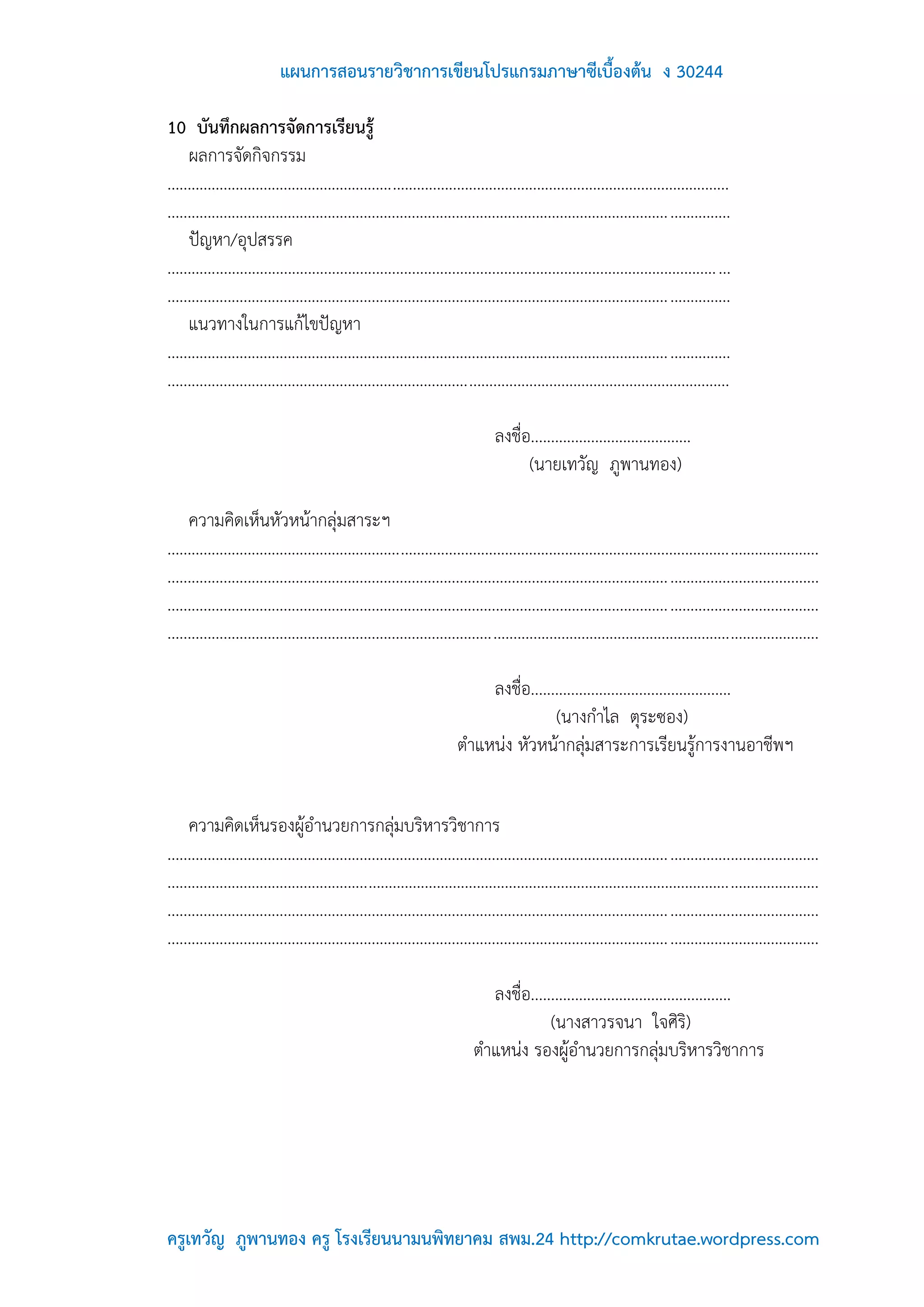 แผนการสอนรายวิชาการเขียนโปรแกรมภาษาซีเบื้องต้น ง 30244

10 บันทึกผลการจัดการเรียนรู้
     ผลการจัดกิจกรรม
............................................................................................................................................
............................................................................................................................................
     ปัญหา/อุปสรรค
......................................................................................................................................... ...
............................................................................................................................................
     แนวทางในการแก้ไขปัญหา
............................................................................................................................................
............................................................................................................................................

                                                                                 ลงชื่อ........................................
                                                                                       (นายเทวัญ ภูพานทอง)

     ความคิดเห็นหัวหน้ากลุ่มสาระฯ
..................................................................................................................................................................
..................................................................................................................................................................
..................................................................................................................................................................
..................................................................................................................................................................

                                                                            ลงชื่อ..................................................
                                                                                        (นางกาไล ตุระซอง)
                                                                        ตาแหน่ง หัวหน้ากลุ่มสาระการเรียนรู้การงานอาชีพฯ


     ความคิดเห็นรองผู้อานวยการกลุ่มบริหารวิชาการ
..................................................................................................................................................................
..................................................................................................................................................................
..................................................................................................................................................................
..................................................................................................................................................................

                                                                              ลงชื่อ..................................................
                                                                                         (นางสาวรจนา ใจศิริ)
                                                                            ตาแหน่ง รองผู้อานวยการกลุ่มบริหารวิชาการ




ครูเทวัญ ภูพานทอง ครู โรงเรียนนามนพิทยาคม สพม.24 http://comkrutae.wordpress.com
 