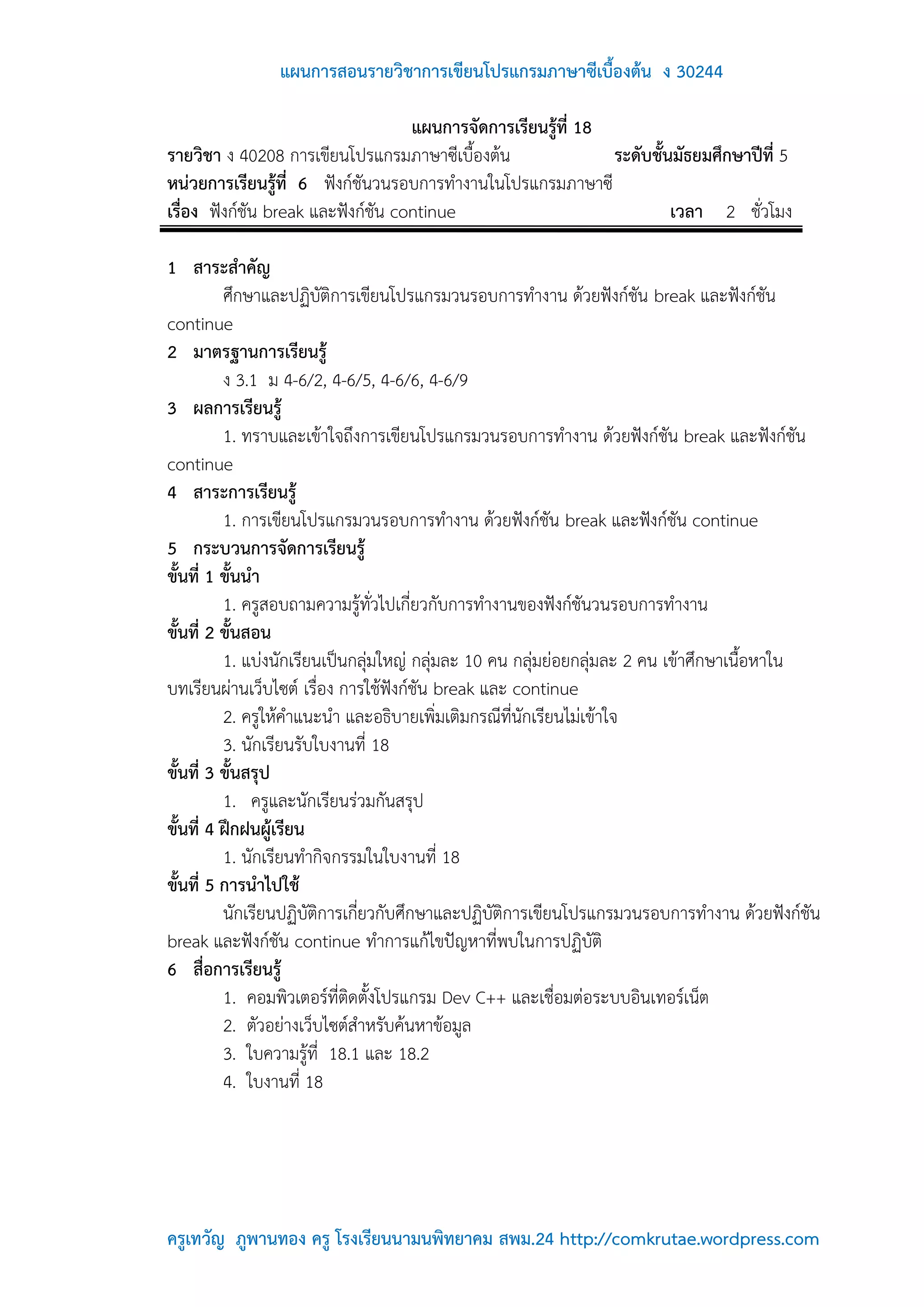 แผนการสอนรายวิชาการเขียนโปรแกรมภาษาซีเบื้องต้น ง 30244

                                    แผนการจัดการเรียนรู้ที่ 18
รายวิชา ง 40208 การเขียนโปรแกรมภาษาซีเบื้องต้น                 ระดับชั้นมัธยมศึกษาปีที่ 5
หน่วยการเรียนรู้ที่ 6 ฟังก์ชันวนรอบการทางานในโปรแกรมภาษาซี
เรื่อง ฟังก์ชัน break และฟังก์ชัน continue                              เวลา 2 ชั่วโมง

1 สาระสาคัญ
          ศึกษาและปฏิบัติการเขียนโปรแกรมวนรอบการทางาน ด้วยฟังก์ชัน break และฟังก์ชัน
continue
2 มาตรฐานการเรียนรู้
          ง 3.1 ม 4-6/2, 4-6/5, 4-6/6, 4-6/9
3 ผลการเรียนรู้
          1. ทราบและเข้าใจถึงการเขียนโปรแกรมวนรอบการทางาน ด้วยฟังก์ชัน break และฟังก์ชัน
continue
4 สาระการเรียนรู้
          1. การเขียนโปรแกรมวนรอบการทางาน ด้วยฟังก์ชัน break และฟังก์ชัน continue
5 กระบวนการจัดการเรียนรู้
ขั้นที่ 1 ขั้นนา
          1. ครูสอบถามความรู้ทั่วไปเกี่ยวกับการทางานของฟังก์ชันวนรอบการทางาน
ขั้นที่ 2 ขั้นสอน
          1. แบ่งนักเรียนเป็นกลุ่มใหญ่ กลุ่มละ 10 คน กลุ่มย่อยกลุ่มละ 2 คน เข้าศึกษาเนื้อหาใน
บทเรียนผ่านเว็บไซต์ เรื่อง การใช้ฟังก์ชัน break และ continue
          2. ครูให้คาแนะนา และอธิบายเพิ่มเติมกรณีที่นักเรียนไม่เข้าใจ
          3. นักเรียนรับใบงานที่ 18
ขั้นที่ 3 ขั้นสรุป
          1. ครูและนักเรียนร่วมกันสรุป
ขั้นที่ 4 ฝึกฝนผู้เรียน
          1. นักเรียนทากิจกรรมในใบงานที่ 18
ขั้นที่ 5 การนาไปใช้
          นักเรียนปฏิบัติการเกี่ยวกับศึกษาและปฏิบัติการเขียนโปรแกรมวนรอบการทางาน ด้วยฟังก์ชัน
break และฟังก์ชัน continue ทาการแก้ไขปัญหาที่พบในการปฏิบัติ
6 สื่อการเรียนรู้
          1. คอมพิวเตอร์ที่ติดตั้งโปรแกรม Dev C++ และเชื่อมต่อระบบอินเทอร์เน็ต
          2. ตัวอย่างเว็บไซต์สาหรับค้นหาข้อมูล
          3. ใบความรู้ที่ 18.1 และ 18.2
          4. ใบงานที่ 18




ครูเทวัญ ภูพานทอง ครู โรงเรียนนามนพิทยาคม สพม.24 http://comkrutae.wordpress.com
 