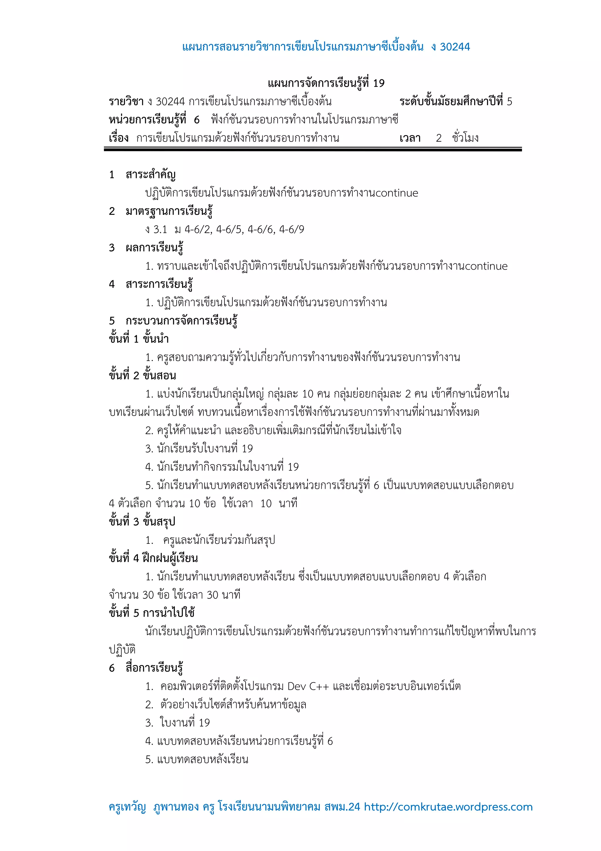 แผนการสอนรายวิชาการเขียนโปรแกรมภาษาซีเบื้องต้น ง 30244

                                   แผนการจัดการเรียนรู้ที่ 19
รายวิชา ง 30244 การเขียนโปรแกรมภาษาซีเบื้องต้น                ระดับชั้นมัธยมศึกษาปีที่ 5
หน่วยการเรียนรู้ที่ 6 ฟังก์ชันวนรอบการทางานในโปรแกรมภาษาซี
เรื่อง การเขียนโปรแกรมด้วยฟังก์ชันวนรอบการทางาน               เวลา 2 ชั่วโมง

1 สาระสาคัญ
          ปฏิบัติการเขียนโปรแกรมด้วยฟังก์ชันวนรอบการทางานcontinue
2 มาตรฐานการเรียนรู้
          ง 3.1 ม 4-6/2, 4-6/5, 4-6/6, 4-6/9
3 ผลการเรียนรู้
          1. ทราบและเข้าใจถึงปฏิบัติการเขียนโปรแกรมด้วยฟังก์ชันวนรอบการทางานcontinue
4 สาระการเรียนรู้
          1. ปฏิบัติการเขียนโปรแกรมด้วยฟังก์ชันวนรอบการทางาน
5 กระบวนการจัดการเรียนรู้
ขั้นที่ 1 ขั้นนา
          1. ครูสอบถามความรู้ทั่วไปเกี่ยวกับการทางานของฟังก์ชันวนรอบการทางาน
ขั้นที่ 2 ขั้นสอน
          1. แบ่งนักเรียนเป็นกลุ่มใหญ่ กลุ่มละ 10 คน กลุ่มย่อยกลุ่มละ 2 คน เข้าศึกษาเนื้อหาใน
บทเรียนผ่านเว็บไซต์ ทบทวนเนื้อหาเรื่องการใช้ฟังก์ชันวนรอบการทางานที่ผ่านมาทั้งหมด
          2. ครูให้คาแนะนา และอธิบายเพิ่มเติมกรณีที่นักเรียนไม่เข้าใจ
          3. นักเรียนรับใบงานที่ 19
          4. นักเรียนทากิจกรรมในใบงานที่ 19
          5. นักเรียนทาแบบทดสอบหลังเรียนหน่วยการเรียนรู้ที่ 6 เป็นแบบทดสอบแบบเลือกตอบ
4 ตัวเลือก จานวน 10 ข้อ ใช้เวลา 10 นาที
ขั้นที่ 3 ขั้นสรุป
          1. ครูและนักเรียนร่วมกันสรุป
ขั้นที่ 4 ฝึกฝนผู้เรียน
          1. นักเรียนทาแบบทดสอบหลังเรียน ซึ่งเป็นแบบทดสอบแบบเลือกตอบ 4 ตัวเลือก
จานวน 30 ข้อ ใช้เวลา 30 นาที
ขั้นที่ 5 การนาไปใช้
          นักเรียนปฏิบัติการเขียนโปรแกรมด้วยฟังก์ชันวนรอบการทางานทาการแก้ไขปัญหาที่พบในการ
ปฏิบัติ
6 สื่อการเรียนรู้
          1. คอมพิวเตอร์ที่ติดตั้งโปรแกรม Dev C++ และเชื่อมต่อระบบอินเทอร์เน็ต
          2. ตัวอย่างเว็บไซต์สาหรับค้นหาข้อมูล
          3. ใบงานที่ 19
          4. แบบทดสอบหลังเรียนหน่วยการเรียนรู้ที่ 6
          5. แบบทดสอบหลังเรียน

ครูเทวัญ ภูพานทอง ครู โรงเรียนนามนพิทยาคม สพม.24 http://comkrutae.wordpress.com
 
