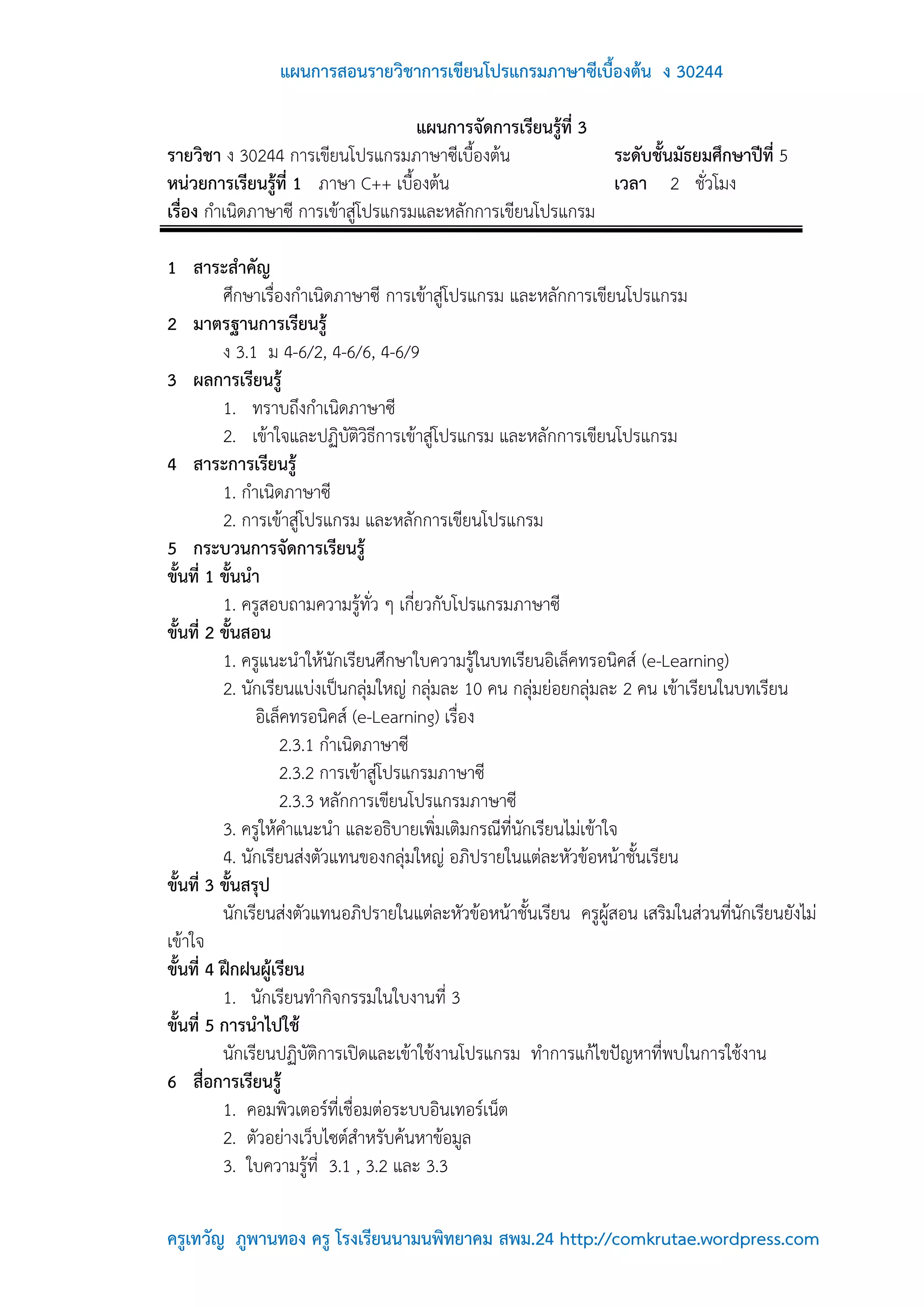 แผนการสอนรายวิชาการเขียนโปรแกรมภาษาซีเบื้องต้น ง 30244

                                     แผนการจัดการเรียนรู้ที่ 3
รายวิชา ง 30244 การเขียนโปรแกรมภาษาซีเบื้องต้น                 ระดับชั้นมัธยมศึกษาปีที่ 5
หน่วยการเรียนรู้ที่ 1 ภาษา C++ เบื้องต้น                       เวลา 2 ชั่วโมง
เรื่อง กาเนิดภาษาซี การเข้าสู่โปรแกรมและหลักการเขียนโปรแกรม

1 สาระสาคัญ
          ศึกษาเรื่องกาเนิดภาษาซี การเข้าสู่โปรแกรม และหลักการเขียนโปรแกรม
2 มาตรฐานการเรียนรู้
          ง 3.1 ม 4-6/2, 4-6/6, 4-6/9
3 ผลการเรียนรู้
          1. ทราบถึงกาเนิดภาษาซี
          2. เข้าใจและปฏิบัติวิธีการเข้าสู่โปรแกรม และหลักการเขียนโปรแกรม
4 สาระการเรียนรู้
          1. กาเนิดภาษาซี
          2. การเข้าสู่โปรแกรม และหลักการเขียนโปรแกรม
5 กระบวนการจัดการเรียนรู้
ขั้นที่ 1 ขั้นนา
          1. ครูสอบถามความรู้ทั่ว ๆ เกี่ยวกับโปรแกรมภาษาซี
ขั้นที่ 2 ขั้นสอน
          1. ครูแนะนาให้นักเรียนศึกษาใบความรู้ในบทเรียนอิเล็คทรอนิคส์ (e-Learning)
          2. นักเรียนแบ่งเป็นกลุ่มใหญ่ กลุ่มละ 10 คน กลุ่มย่อยกลุ่มละ 2 คน เข้าเรียนในบทเรียน
                อิเล็คทรอนิคส์ (e-Learning) เรื่อง
                    2.3.1 กาเนิดภาษาซี
                    2.3.2 การเข้าสู่โปรแกรมภาษาซี
                    2.3.3 หลักการเขียนโปรแกรมภาษาซี
          3. ครูให้คาแนะนา และอธิบายเพิ่มเติมกรณีที่นักเรียนไม่เข้าใจ
          4. นักเรียนส่งตัวแทนของกลุ่มใหญ่ อภิปรายในแต่ละหัวข้อหน้าชั้นเรียน
ขั้นที่ 3 ขั้นสรุป
          นักเรียนส่งตัวแทนอภิปรายในแต่ละหัวข้อหน้าชั้นเรียน ครูผู้สอน เสริมในส่วนที่นักเรียนยังไม่
เข้าใจ
ขั้นที่ 4 ฝึกฝนผู้เรียน
          1. นักเรียนทากิจกรรมในใบงานที่ 3
ขั้นที่ 5 การนาไปใช้
          นักเรียนปฏิบัติการเปิดและเข้าใช้งานโปรแกรม ทาการแก้ไขปัญหาที่พบในการใช้งาน
6 สื่อการเรียนรู้
          1. คอมพิวเตอร์ที่เชื่อมต่อระบบอินเทอร์เน็ต
          2. ตัวอย่างเว็บไซต์สาหรับค้นหาข้อมูล
          3. ใบความรู้ที่ 3.1 , 3.2 และ 3.3

ครูเทวัญ ภูพานทอง ครู โรงเรียนนามนพิทยาคม สพม.24 http://comkrutae.wordpress.com
 