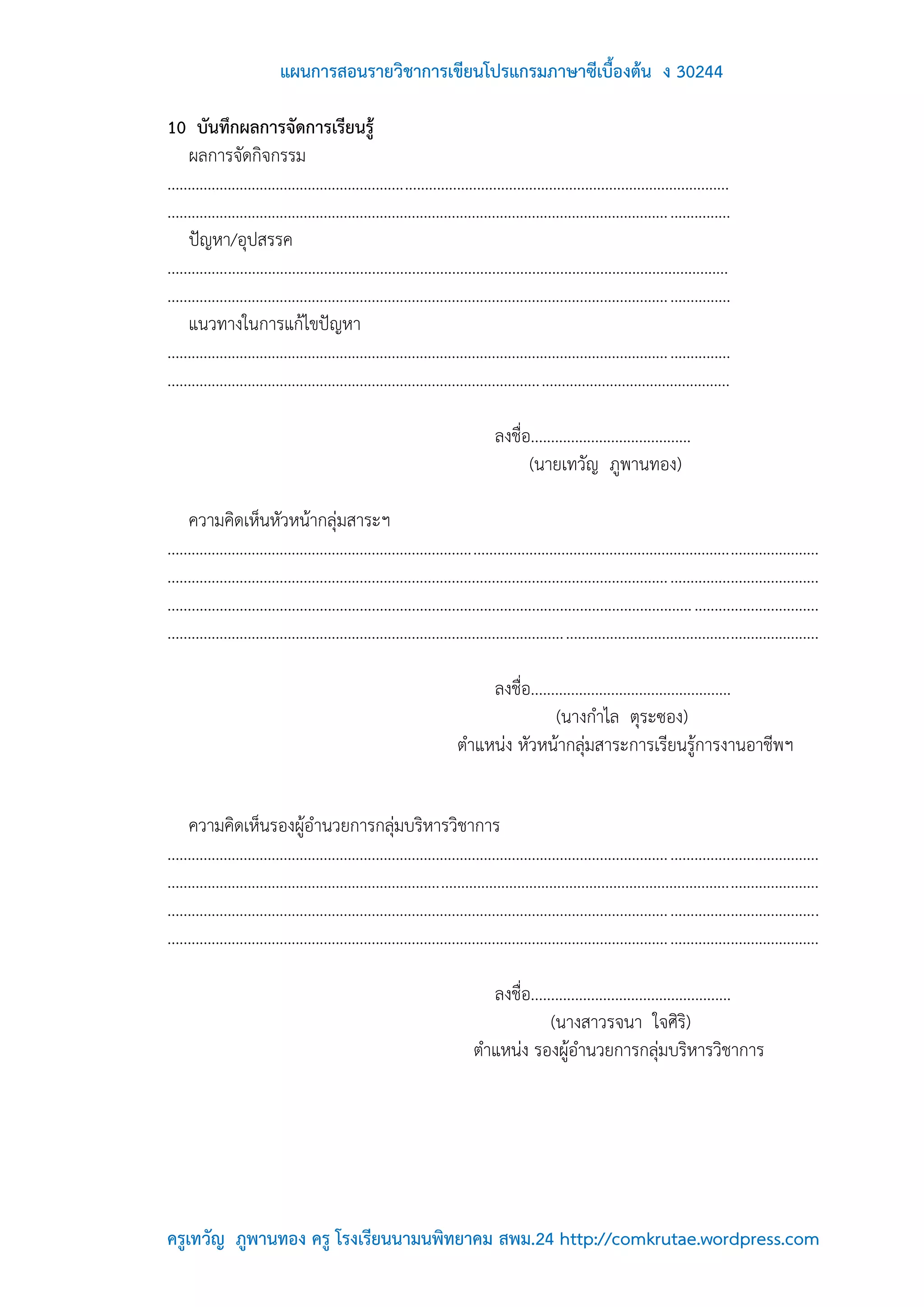 แผนการสอนรายวิชาการเขียนโปรแกรมภาษาซีเบื้องต้น ง 30244

10 บันทึกผลการจัดการเรียนรู้
     ผลการจัดกิจกรรม
............................................................................................................................................
............................................................................................................................................
     ปัญหา/อุปสรรค
............................................................................................................................................
............................................................................................................................................
     แนวทางในการแก้ไขปัญหา
............................................................................................................................................
............................................................................................................................................

                                                                                 ลงชื่อ........................................
                                                                                       (นายเทวัญ ภูพานทอง)

     ความคิดเห็นหัวหน้ากลุ่มสาระฯ
..................................................................................................................................................................
..................................................................................................................................................................
................................................................................................................................... ...............................
..................................................................................................................................................................

                                                                            ลงชื่อ..................................................
                                                                                        (นางกาไล ตุระซอง)
                                                                        ตาแหน่ง หัวหน้ากลุ่มสาระการเรียนรู้การงานอาชีพฯ


     ความคิดเห็นรองผู้อานวยการกลุ่มบริหารวิชาการ
..................................................................................................................................................................
..................................................................................................................................................................
..................................................................................................................................................................
..................................................................................................................................................................

                                                                              ลงชื่อ..................................................
                                                                                         (นางสาวรจนา ใจศิริ)
                                                                            ตาแหน่ง รองผู้อานวยการกลุ่มบริหารวิชาการ




ครูเทวัญ ภูพานทอง ครู โรงเรียนนามนพิทยาคม สพม.24 http://comkrutae.wordpress.com
 