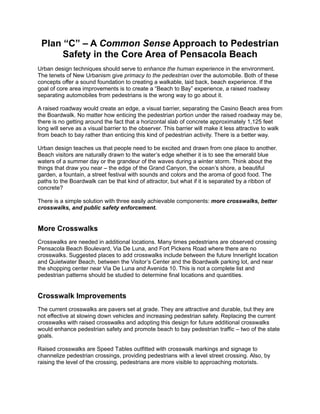 Plan “C” – A Common Sense Approach to Pedestrian
      Safety in the Core Area of Pensacola Beach
Urban design techniques should serve to enhance the human experience in the environment.
The tenets of New Urbanism give primacy to the pedestrian over the automobile. Both of these
concepts offer a sound foundation to creating a walkable, laid back, beach experience. If the
goal of core area improvements is to create a “Beach to Bay” experience, a raised roadway
separating automobiles from pedestrians is the wrong way to go about it.

A raised roadway would create an edge, a visual barrier, separating the Casino Beach area from
the Boardwalk. No matter how enticing the pedestrian portion under the raised roadway may be,
there is no getting around the fact that a horizontal slab of concrete approximately 1,125 feet
long will serve as a visual barrier to the observer. This barrier will make it less attractive to walk
from beach to bay rather than enticing this kind of pedestrian activity. There is a better way.

Urban design teaches us that people need to be excited and drawn from one place to another.
Beach visitors are naturally drawn to the water’s edge whether it is to see the emerald blue
waters of a summer day or the grandeur of the waves during a winter storm. Think about the
things that draw you near – the edge of the Grand Canyon, the ocean’s shore, a beautiful
garden, a fountain, a street festival with sounds and colors and the aroma of good food. The
paths to the Boardwalk can be that kind of attractor, but what if it is separated by a ribbon of
concrete?

There is a simple solution with three easily achievable components: more crosswalks, better
crosswalks, and public safety enforcement.


More Crosswalks
Crosswalks are needed in additional locations. Many times pedestrians are observed crossing
Pensacola Beach Boulevard, Via De Luna, and Fort Pickens Road where there are no
crosswalks. Suggested places to add crosswalks include between the future Innerlight location
and Quietwater Beach, between the Visitor’s Center and the Boardwalk parking lot, and near
the shopping center near Via De Luna and Avenida 10. This is not a complete list and
pedestrian patterns should be studied to determine final locations and quantities.


Crosswalk Improvements
The current crosswalks are pavers set at grade. They are attractive and durable, but they are
not effective at slowing down vehicles and increasing pedestrian safety. Replacing the current
crosswalks with raised crosswalks and adopting this design for future additional crosswalks
would enhance pedestrian safety and promote beach to bay pedestrian traffic – two of the state
goals.

Raised crosswalks are Speed Tables outfitted with crosswalk markings and signage to
channelize pedestrian crossings, providing pedestrians with a level street crossing. Also, by
raising the level of the crossing, pedestrians are more visible to approaching motorists.
 