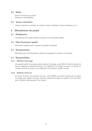 3.2 Délais
     Date de livraison du produit
     Echéances intermédiaires.

3.3 Autres contraintes
     Autres contraintes à prendre en compte (normes techniques, clauses juridiques, etc.)


4    Déroulement du projet
4.1 Planication
     Articulation des grandes phases du projet et des principaux jalons.

4.2 Plan d'assurance qualité
     Procédures adpotées pour contrôler la qualité du logiciel.

4.3 Documentation
     Description de la documentation devant accompagner le logiciel à sa livraison.

4.4 Responsabilités
4.4.1   Maîtrise d'ouvrage

     On appelle maître d'ouvrage (parfois maîtrise d'ouvrage, notée MOA) l'entité porteuse du
      besoin, dénissant l'objectif du projet, son calendrier et le budget consacré à ce projet. Le
      résultat attendu du projet est la réalisation d'un produit, appelé ouvrage.

4.4.2   Maîtrise d'oeuvre

     Le maître d'oeuvre (ou maîtrise d'oeuvre, notée MOE) est l'entité retenue par le maître
      d'ouvrage pour réaliser l'ouvrage, dans les conditions de délais, de qualité et de coût xées
      par ce dernier conformément à un contrat.




                                                 2
 