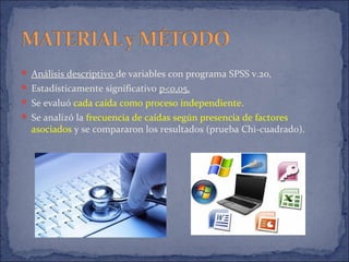  Análisis descriptivo de variables con programa SPSS v.20,
 Estadísticamente significativo p<0,05.
 Se evaluó cada caída como proceso independiente.
 Se analizó la frecuencia de caídas según presencia de factores
asociados y se compararon los resultados (prueba Chi-cuadrado).
 