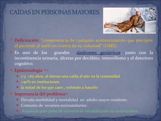  Deficinición: “consecuencia de cualquier acontecimiento que precipite
al paciente al suelo en contra de su voluntad” (OMS)1
.
 Es uno de los grandes síndromes geriátricos, junto con la
incontinencia urinaria, úlceras por decúbito, inmovilismo y el deterioro
cognitivo.
 Epidemiología 1,2,3,4
:
 1/3 >65 años, al menos una caída al año en la comunidad
 +50% en instituciones
 la mitad de los que caen , volverán a hacerlo
 Importancia del problema3,4
:
 Elevada morbilidad y mortalidad en adulto mayor residente.
 Consumo de recursos sociosanitarios .
 Acaparan gran parte de servicios de rehabilitación en instituciones.
 