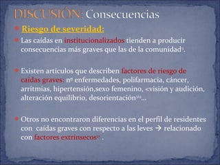 Riesgo de severidad:
Las caídas en institucionalizados tienden a producir
consecuencias más graves que las de la comunidad13
.
Existen artículos que describen factores de riesgo de
caídas graves: nº enfermedades, polifarmacia, cáncer,
arritmias, hipertensión,sexo femenino, <visión y audición,
alteración equilibrio, desorientación3,6,9
…
Otros no encontraron diferencias en el perfil de residentes
con caídas graves con respecto a las leves  relacionado
con factores extrínsecos2,11
.
 