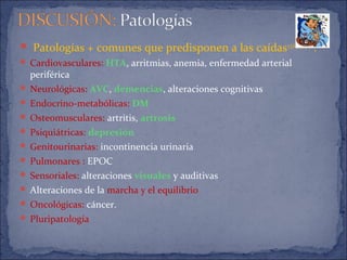  Patologías + comunes que predisponen a las caídas3,5,6,9,13,14,15
:
 Cardiovasculares: HTA, arritmias, anemia, enfermedad arterial
periférica
 Neurológicas: AVC, demencias, alteraciones cognitivas
 Endocrino-metabólicas: DM
 Osteomusculares: artritis, artrosis
 Psiquiátricas: depresión
 Genitourinarias: incontinencia urinaria
 Pulmonares : EPOC
 Sensoriales: alteraciones visuales y auditivas
 Alteraciones de la marcha y el equilibrio
 Oncológicas: cáncer.
 Pluripatología
 