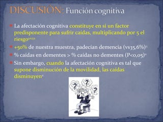 La afectación cognitiva constituye en sí un factor
predisponente para sufrir caídas, multiplicando por 5 el
riesgo9,10,13,14
.
+50% de nuestra muestra, padecían demencia (vs35,6%)13
% caídas en dementes > % caídas no dementes (P<0,05)10
Sin embargo, cuando la afectación cognitiva es tal que
supone disminución de la movilidad, las caídas
disminuyen10.
 