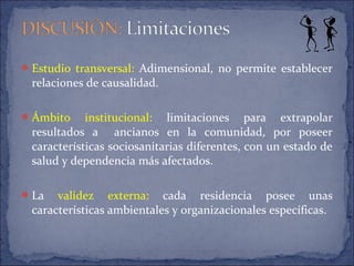 Estudio transversal: Adimensional, no permite establecer
relaciones de causalidad.
Ámbito institucional: limitaciones para extrapolar
resultados a ancianos en la comunidad, por poseer
características sociosanitarias diferentes, con un estado de
salud y dependencia más afectados.
La validez externa: cada residencia posee unas
características ambientales y organizacionales específicas.
 