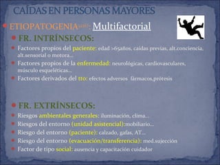 ETIOPATOGENIA3,4,5,6,7
: Multifactorial
FR. INTRÍNSECOS:
 Factores propios del paciente: edad >65años, caídas previas, alt.conciencia,
alt.sensorial o motora…
 Factores propios de la enfermedad: neurológicas, cardiovasculares,
músculo esqueléticas…
 Factores derivados del tto: efectos adversos fármacos,prótesis
FR. EXTRÍNSECOS:
 Riesgos ambientales generales: iluminación, clima…
 Riesgos del entorno (unidad asistencial):mobiliario…
 Riesgo del entorno (paciente): calzado, gafas, AT…
 Riesgo del entorno (evacuación/transferencia): med.sujección
 Factor de tipo social: ausencia y capacitación cuidador
 