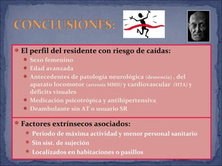 El perfil del residente con riesgo de caídas:
 Sexo femenino
 Edad avanzada
 Antecedentes de patología neurológica (demencia) , del
aparato locomotor (artrosis MMII) y cardiovascular (HTA) y
déficits visuales
 Medicación psicotrópica y antihipertensiva
 Deambulante sin AT o usuario SR
Factores extrínsecos asociados:
 Periodo de máxima actividad y menor personal sanitario
 Sin sist. de sujeción
 Localizados en habitaciones o pasillos
 