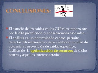 El estudio de las caídas en los CRPM es importante
por la alta prevalencia y consecuencias asociadas.
El análisis en un determinado centro permite
detectar FR intrínsecos a éste y elaborar un plan de
actuación y prevención de caídas específico,
facilitando la optimización de recursos de dicho
centro y aquellos interconectados.
 