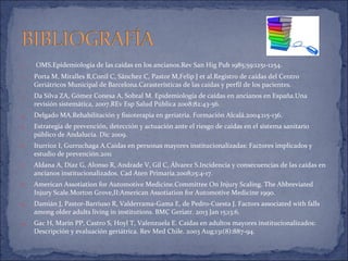 1. OMS.Epidemiología de las caídas en los ancianos.Rev San Hig Pub 1985;59:1251-1254.
2. Porta M, Miralles R,Conil C, Sánchez C, Pastor M,Felip J et al.Registro de caídas del Centro
Geriátricos Municipal de Barcelona.Carasterísticas de las caídas y perfil de los pacientes.
3. Da Silva ZA, Gómez Conesa A, Sobral M. Epidemiología de caídas en ancianos en España.Una
revisión sistemática, 2007.REv Esp Salud Pública 2008;82:43-56.
4. Delgado MA.Rehabilitación y fisioterapia en geriatría. Formación Alcalá.2004:115-136.
5. Estrategia de prevención, detección y actuación ante el riesgo de caídas en el sistema sanitario
público de Andalucía. Dic 2009.
6. Iturrioz I, Gurruchaga A.Caidas en personas mayores institucionalizadas: Factores implicados y
estudio de prevención.2011
7. Aldana A, Díaz G, Alonso R, Andrade V, Gil C, Álvarez S.Incidencia y consecuencias de las caídas en
ancianos institucionalizados. Cad Aten Primaria.2008;15:4-17.
8. American Assotiation for Automotive Medicine.Committee On Injury Scaling. The Abbreviated
Injury Scale.Morton Grove,II:American Assotiation for Automotive Medicine 1990.
9. Damián J, Pastor-Barriuso R, Valderrama-Gama E, de Pedro-Cuesta J. Factors associated with falls
among older adults living in institutions. BMC Geriatr. 2013 Jan 15;13:6.
10. Gac H, Marín PP, Castro S, Hoyl T, Valenzuela E. Caídas en adultos mayores institucionalizados:
Descripción y evaluación geriátrica. Rev Med Chile. 2003 Aug;131(8):887-94.
 