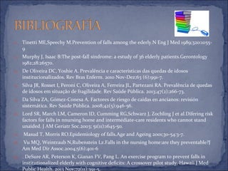 11. Tinetti ME,Speechy M.Prevention of falls among the ederly.N Eng J Med 1989;320:1055-
9
12. Murphy J, Isaac B:The post-fall síndrome: a estudy of 36 elderly patients.Gerontology
1982;28:26570.
13. De Oliveira DC, Yoshie A. Prevalência e características das quedas de idosos
institucionalizados. Rev Bras Enferm. 2010 Nov-Dez;63 (6):991-7.
14. Silva JR, Rosset I, Peroni C, Oliveira A, Ferreira JL, Partezani RA. Prevalência de quedas
de idosos em situação de fragilidade. Rev Saúde Pública. 2013;47(2):266-73.
15. Da Silva ZA, Gómez-Conesa A. Factores de riesgo de caídas en ancianos: revisión
sistemática. Rev Saúde Pública. 2008;42(5):946-56.
16. Lord SR, March LM, Cameron ID, Cumming RG,Schwarz J, Zochling J et al.Difering risk
factors for falls in nnursing home and intermédiate-care residents who cannot stand
unaided. J AM Geriatr Soc.2003; 51(11):1645-50.
17. Masud T, Morris RO.Epidemiology of falls.Age and Ageing 2001;30-54:3-7.
18. Vu MQ, Weintraub N,Rubenstein Lz.Falls in the nursing home:are they preventable?J
Am Med Dir Assoc.2004;5(6):401-6
19. . DeSure AR, Peterson K, Gianan FV, Pang L. An exercise program to prevent falls in
institutionalized elderly with cognitive deficits: A crossover pilot study. Hawaii J Med
Public Health. 2013 Nov;72(11):391-5.
 