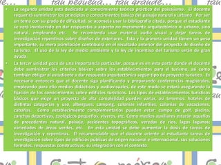 •   La segunda unidad está dedicada al conocimiento teórico práctico del paisajismo. El docente
    requerirá suministrar los principios o conocimientos básico del paisaje natural y urbano. Por ser
    un tema con su grado de dificultad, se aconseja usar la bibliografía citada, porque el estudiante
    se verá involucrado en dar respuestas a aspecto no meramente arquitectónico ni urbano, sino
    natural, empleando etc. Se recomienda usar material audio visual y dejar tareas de
    investigación repentinas sobre diseños de exteriores. Esta y la primera unidad tienen un peso
    importante, su mera asimilación contribuirá en el resultado anterior del proyecto de diseño de
    turismo. El uso de la ley de medio ambiente y la ley de incentivo del turismo serán de gran
    ayuda.
•   La tercer unidad goza de una importancia particular, porque es en esta parte donde el docente
    debe suministrar los criterios básicos sobre los establecimientos para el turismo, así como
    también obligar al estudiante a dar respuesta arquitectónica según tipo de proyecto turístico. Es
    necesario entonces que el docente siga planificando y preparando conferencias magistrales,
    empleando para ello medios didácticos y audiovisuales, de este modo se estará asegurando la
    fijación de los conocimientos sobre edificios turísticos. Los tipos de establecimientos turísticos
    básicos que exige un proyecto de alta complejidad pueden variar, así tenemos: hoteles de
    distintas categorías y uso, albergues, camping, colonias infantiles, colonias de vacaciones,
    cabañas. Como establecimiento complementarios pueden estar: campo de golf, piscina,
    canchas deportivas, zoológicos pequeños, viveros, etc. Como medios auxiliares estarán aquellos
    de procedentes natural, paisaje, accidentes topográficos, veredas de ríos, lagos lagunas;
    variedades de áreas verdes, etc. En esta unidad se debe aumentar la dosis de tareas de
    investigación y repentinas. El recomendable que el docente oriente al estudiante tareas de
    investigación sobre tipos de edificios públicos de origen nacional e internacional, sus soluciones
    formales, respuestas constructivas, su integración con el contexto.
 