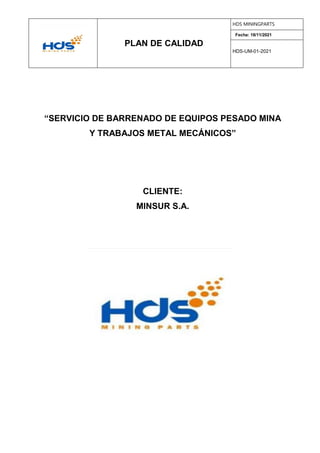 PLAN DE CALIDAD
HDS MININGPARTS
Fecha: 18/11/2021
HDS-UM-01-2021
ABRIL, 2018
cc
“SERVICIO DE BARRENADO DE EQUIPOS PESADO MINA
Y TRABAJOS METAL MECÁNICOS”
CLIENTE:
MINSUR S.A.
 