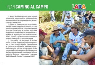 PLAN CAMINO AL CAMPO 3 
El Nuevo Modelo Progresista pone especial 
énfasis en el bienestar de los habitantes de las 
zonas rurales del estado y en apoyar la produc-ción 
agrícola nacional. 
El trabajo en el campo se inicia con los Go-biernos 
Locales Progresistas ubicados en cada 
municipio desde donde se identifican las zonas 
de actuación del plan, se realizan recorridos 
diagnósticos para evaluar las principales nece-sidades 
de la población relacionadas con via-lidad, 
vivienda, infraestructura comunitaria, 
producción agrícola y casos particulares. 
El Gobernador con su equipo de trabajo 
realiza el recorrido puntualizando compromi-sos 
en cada circuito visitado. Posteriormente 
se convocan y realizan las asambleas de ciu-dadanos 
como máxima representación de las 
comunidades quienes toman decisiones sobre 
los beneficiarios de cada componente del plan 
y ejercen el control y seguimiento a través de 
las Unidades de Gestión Progresista (UGP). 
 