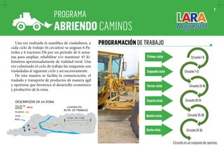 PROGRAMA 
ABRIENDO CAMINOS 
PROGRAMACIÓN DE TRABAJO 
Una vez realizada la asamblea de ciudadanos, a 
cada ciclo de trabajo (6 circuitos) se asignan 6 Pa-troles 
y 6 tractores D6 por un período de 6 sema-nas 
para ampliar, rehabilitar y/o mantener 45 ki-lómetros 
aproximadamente de vialidad rural. Una 
vez culminado el ciclo de trabajo las máquinas son 
trasladadas al siguiente ciclo y así sucesivamente. 
De esta manera se facilita la comunicación, el 
traslado y transporte de productos de manera ágil 
y oportuna que favorezca el desarrollo económico 
y productivo de la zona. 
7 
Circuito 1-6 
Circuito 7-12 
Circuito 13-18 
Circuito 19-24 
Circuito 25-30 
Circuito 31-35 
Circuito es un conjunto de caseríos 
Primer ciclo 
Segundo ciclo 
Tercer ciclo 
Cuarto ciclo 
Quinto ciclo 
Sexto ciclo 
 