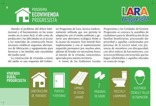 8 PROGRAMA 
CONSTRUCCIÓN 
DE VIVIENDAS 
7 
MÁQUINAS 
DE ADOBE 
LÁMINAS 
DE TECHO 
LIVIANO 
PUERTAS 
Y VENTANAS 
POCETAS Y 
LAVAMANOS 
ASISTENCIA 
TÉCNICA Y TALLER 
DE FORMACIÓN 
VIVIENDA 
RURAL 
PROGRESISTA 
ECOVIVIENDA 
PROGRESISTA 
Atender el problema del déficit habi-tacional 
y el hacinamiento en las zonas 
rurales no es tarea fácil, el alto costo de 
producción y las dificultades en el acceso 
a los materiales de construcción hacen 
necesario establecer esquemas alternati-vos 
de fabricación y equipamiento para 
favorecer a las familias más necesitadas 
del medio rural. 
La construcción de viviendas a través 
del adobe es una respuesta del Gobier-no 
Progresista de Lara, técnica tradicio-nalmente 
utilizada que nos permite la 
adaptación con el medio ambiente y ge-nerar 
una alternativa ecológica frente a 
la escasez de insumos. Este método bien 
implementado y con el mantenimiento 
requerido permanece por muchos años, 
además de brindar un microclima fresco 
al interior de la vivienda, característica 
apreciada para nuestro territorio. 
A través de los Gobiernos Locales 
Progresistas y las Unidades de Gestión 
Progresista se convoca la asamblea de 
ciudadanos para la identificación de las 
familias beneficiarias, procurando dar 
prioridad a aquellas conformadas por 
personas de la tercera edad, con pre-sencia 
de miembros con discapacidad, 
con altos índices de hacinamiento, con 
severos problemas estructurales que las 
hagan inhabitables y aquellas ubicadas 
en zonas de riesgo. 
 