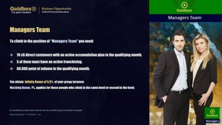 Managers Team
To climb to the positionof “ManagersTeam" you need:
 10 cli directcustomerswith an active accumulation plan in the qualifyingmonth.
 5 of them must have an active franchising.
 60.000 point of volume in the qualifyingmonth.
You obtain Infinity Bonus of 5,5% of your group turnover.
Maching Bonus, 1%, applies for those people who climb in the same level or exceedin the level.
“It is considered as a direct active customer who has a contract of gold accumulation not expired..”
Group Volume (vp) = 1 € Turnover = 1 vp
 