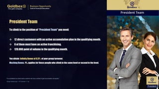 President Team
To climb to the positionof “PresidentTeam" you need:
 12 directcustomerswith an active accumulation plan in the qualifying month.
 6 of them must have an active franchising.
 120.000 point of volume in the qualifyingmonth.
You obtain Infinity Bonus of 6,5% of your group turnover.
Maching Bonus, 1%, applies for those people who climb in the same level or exceedin the level.
“It is considered as a direct active customer who has a contract of gold accumulation not expired..”
Group Volume (vp) = 1 € Turnover = 1 vp
 