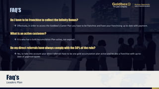  Effectively, in order to access the Goldbex's Career Plan you have to be franchise and have your franchising up to date with payment.
FAQ’S
Do I have to be franchise to collect the Infinity Bonus?
 Yes, to take into account your direct referrals have to be one gold accumulation plan active and be also a franchise with up-to-
date of payment quote.
Do my direct referrals have always comply with the 50% of the rule?
 It is who has a Gold Accumulation Plan active, not expired.
What is an active customer?
Leaders Plan
Faq’s
 