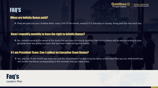  They are paid into your Goldbex Bank every 15th of the month, except if it is Saturday or Sunday, being paid the next work day.
FAQ’S
When are Infinity Bonus paid?
 Yes, you can. If one month you have not met the requirements for accessing the bonus of the team that you are, that month you
will receive the bonus corresponding to the turnover that you have made.
If I am President Team, Can I collect an Executive Team Bonus?
 Yes, notwithstanding the above of the team that you have previously qualified, the Infinity Bonus will be paid according to your
personal work and group turnover that you have made during that month.
Have I requalify monthly to have the right to Infinity Bonus?
Faq’s
Leaders Plan
 