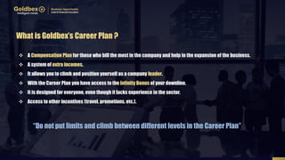 What is Goldbex’s Career Plan ?
“Do not put limits and climb between different levels in the Career Plan”
 A Compensation Plan for those who bill the most in the company and help in the expansion of the business.
 A system of extra incomes.
 It allows you to climb and position yourself as a company leader.
 With the Career Plan you have access to the Infinity Bonus of your downline.
 It is designed for everyone, even though it lacks experience in the sector.
 Access to other incentives (travel, promotions, etc.).
 