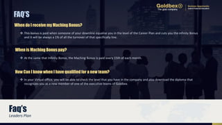 FAQ’S
Faq’s
 This bonus is paid when someone of your downline equalise you in the level of the Career Plan and cuts you the infinity Bonus
and it will be always a 1% of all the turnover of that specifically line.
When do I receive my Maching Bonus?
 In your Virtual office, you will be able to check the level that you have in the company and also download the diploma that
recognizes you as a new member of one of the executive teams of Goldbex.
How Can I know when I have qualified for a new team?
 At the same that Infinity Bonus, the Maching Bonus is paid every 15th of each month.
When is Maching Bonus pay?
Leaders Plan
 