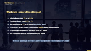  Infinity Bonus from 1% up to 6,5%.
 President Bonus from 0,5% to 1%.
 Maching Bonus of 1% in all teams (less Junior Team).
 Easy access to the Leaders Plan just from 1000€ of your group turnover.
 To qualify you only need to reach the goals in a month.
 You earn Bonus even of your own qualifying month.
What does Leaders Plan offer you?
“Create passive incomes acceding into Goldbex Leaders Plan”
 