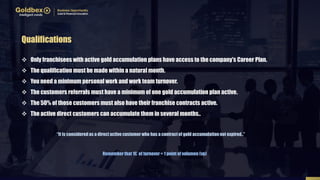  Only franchisees with active gold accumulation plans have access to the company's Career Plan.
 The qualification must be made within a natural month.
 You need a minimum personal work and work team turnover.
 The customers referrals must have a minimum of one gold accumulation plan active.
 The 50% of those customers must also have their franchise contracts active.
 The active direct customers can accumulate them in several months..
Qualifications
Remember that 1€ of turnover = 1 point of volumen (vp)
“It is consideredas a direct active customer who has a contractof gold accumulation not expired..”
 