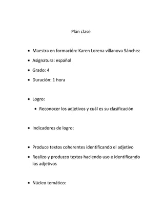 Plan clase
• Maestra en formación: Karen Lorena villanova Sánchez
• Asignatura: español
• Grado: 4
• Duración: 1 hora
• Logro:
• Reconocer los adjetivos y cuál es su clasificación
• Indicadores de logro:
• Produce textos coherentes identificando el adjetivo
• Realizo y produzco textos haciendo uso e identificando
los adjetivos
• Núcleo temático: