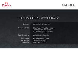 CREDITOS



CUENCA: CIUDAD UNIVERSITARIA

      Director:   Jaime Astudillo Romero

Planificadores:   Juan Pablo Astudillo Cordero
                  Diego Proaño Escandón
                  Kabir Montesinos González

Coordinadora:     Vicky Piedra Carvallo

   Dibujante:     Xavier Méndez Abad
   Secretaria:    Cristina Moscoso
    Asistente:    José Pillay
 