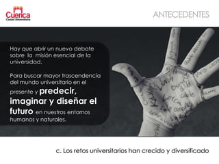 ANTECEDENTES


Hay que abrir un nuevo debate
sobre la misión esencial de la
universidad.

Para buscar mayor trascendencia
del mundo universitario en el
presente y predecir,
imaginar y diseñar el
futuro en nuestros entornos
humanos y naturales.




                c. Los retos universitarios han crecido y diversificado
 