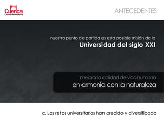 ANTECEDENTES



    nuestro punto de partida es esta posible misión de la
                  Universidad del siglo XXI




                   mejorar la calidad de vida humana
               en armonía con la naturaleza



c. Los retos universitarios han crecido y diversificado
 