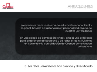 ANTECEDENTES



proponemos crear un sistema de educación superior local y
regional, basado en las fortalezas y personalidad diversa de
                                      nuestras universidades

en una época de cambios profundos, esta es una estrategia
para el desarrollo de cada una y de todas estas instituciones
   en conjunto y la consolidación de Cuenca como ciudad
                                                 universitaria




    c. Los retos universitarios han crecido y diversificado
 