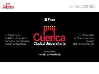 ANTECEDENTES


                          El Plan


a. Mejorar la                                    b. Desarrollar
calidad de la vida                           a Cuenca como
humana en armonía                                     ciudad
con la naturaleza                           del conocimiento


                        Vincula el
                     mundo universitario
 