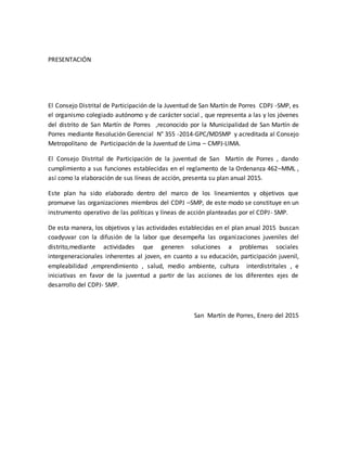 PRESENTACIÓN
El Consejo Distrital de Participación de la Juventud de San Martín de Porres CDPJ -SMP, es
el organismo colegiado autónomo y de carácter social , que representa a las y los jóvenes
del distrito de San Martín de Porres ,reconocido por la Municipalidad de San Martín de
Porres mediante Resolución Gerencial N° 355 -2014-GPC/MDSMP y acreditada al Consejo
Metropolitano de Participación de la Juventud de Lima – CMPJ-LIMA.
El Consejo Distrital de Participación de la juventud de San Martín de Porres , dando
cumplimiento a sus funciones establecidas en el reglamento de la Ordenanza 462–MML ,
así como la elaboración de sus líneas de acción, presenta su plan anual 2015.
Este plan ha sido elaborado dentro del marco de los lineamientos y objetivos que
promueve las organizaciones miembros del CDPJ –SMP, de este modo se constituye en un
instrumento operativo de las políticas y líneas de acción planteadas por el CDPJ- SMP.
De esta manera, los objetivos y las actividades establecidas en el plan anual 2015 buscan
coadyuvar con la difusión de la labor que desempeña las organizaciones juveniles del
distrito,mediante actividades que generen soluciones a problemas sociales
intergeneracionales inherentes al joven, en cuanto a su educación, participación juvenil,
empleabilidad ,emprendimiento , salud, medio ambiente, cultura interdistritales , e
iniciativas en favor de la juventud a partir de las acciones de los diferentes ejes de
desarrollo del CDPJ- SMP.
San Martín de Porres, Enero del 2015
 