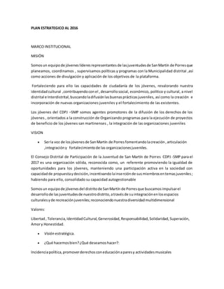 PLAN ESTRATEGICO AL 2016
MARCO INSTITUCIONAL
MISIÓN
Somosun equipo de jóvenes líderesrepresentantes de lasjuventudesde SanMartín de Porresque
planeamos, coordinamos , supervisamos políticas y programas con la Municipalidad distrital ,así
como acciones de divulgación y aplicación de los objetivos de la plataforma.
Fortaleciendo para ello las capacidades de ciudadanía de los jóvenes, revalorando nuestra
identidad cultural ,contribuyendocon el ,desarrollosocial, económico, político y cultural, a nivel
distrital e Interdistrital,buscandoladifusiónlasbuenasprácticasjuveniles, así como la creación e
incorporación de nuevas organizaciones juveniles y el fortalecimiento de las existentes.
Los jóvenes del CDPJ –SMP somos agentes promotores de la difusión de los derechos de los
jóvenes , orientados a la construcción de Organizando programas para la ejecución de proyectos
de beneficio de los jóvenes san martinenses , la integración de las organizaciones juveniles
VISION
 Serla voz de losjóvenesde SanMartín de Porresfomentandolacreación,articulación
,integracióny fortalecimientode las organizacionesjuveniles.
El Consejo Distrital de Participación de la Juventud de San Martín de Porres CDPJ -SMP para el
2017 es una organización sólida, reconocida como, un referente promoviendo la igualdad de
oportunidades para los jóvenes, manteniendo una participación activa en la sociedad con
capacidadde propuestaydecisión,incentivandolainserciónde susmiembrosentemasjuveniles;
habiendo para ello, consolidado su capacidad autogestionable
Somosun equipode jóvenesdel distritode SanMartín de Porresque buscamosimpulsarel
desarrollode lasjuventudesde nuestrodistrito,atravésde suintegraciónenlosespacios
culturalesyde recreaciónjuveniles;reconociendonuestradiversidadmultidimensional
Valores:
Libertad, Tolerancia,IdentidadCultural,Generosidad,Responsabilidad,Solidaridad,Superación,
Amory Honestidad.
 Visión estratégica.
 ¿Qué hacemosbien?¿Qué deseamoshacer?:
Incidenciapolítica,promoverderechosconeducaciónaparesy actividadesmusicales
 