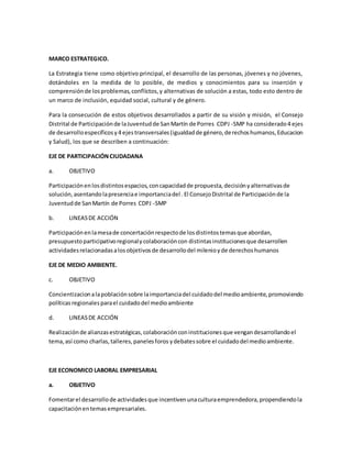 MARCO ESTRATEGICO.
La Estrategia tiene como objetivo principal, el desarrollo de las personas, jóvenes y no jóvenes,
dotándoles en la medida de lo posible, de medios y conocimientos para su inserción y
comprensiónde losproblemas,conflictos,y alternativas de solución a estas, todo esto dentro de
un marco de inclusión, equidad social, cultural y de género.
Para la consecución de estos objetivos desarrollados a partir de su visión y misión, el Consejo
Distrital de Participaciónde laJuventudde SanMartín de Porres CDPJ -SMP ha considerado4 ejes
de desarrolloespecíficosy4 ejestransversales(igualdadde género,derechoshumanos,Educacion
y Salud), los que se describen a continuación:
EJE DE PARTICIPACIÓNCIUDADANA
a. OBJETIVO
Participaciónenlosdistintosespacios,concapacidadde propuesta,decisiónyalternativasde
solución,asentandolapresenciae importanciadel . El ConsejoDistrital de Participaciónde la
Juventudde SanMartín de Porres CDPJ -SMP
b. LINEASDE ACCIÓN
Participaciónenlamesade concertaciónrespectode losdistintostemasque abordan,
presupuestoparticipativoregionalycolaboracióncon distintasinstitucionesque desarrollen
actividadesrelacionadasalosobjetivosde desarrollodel milenioyde derechoshumanos
EJE DE MEDIO AMBIENTE.
c. OBJETIVO
Concientizacionalapoblaciónsobre laimportanciadel cuidadodel medioambiente,promoviendo
políticasregionalesparael cuidadodel medioambiente
d. LINEASDE ACCIÓN
Realizaciónde alianzasestratégicas,colaboraciónconinstitucionesque vengandesarrollandoel
tema,así como charlas,talleres,panelesforos ydebatessobre el cuidadodelmedioambiente.
EJE ECONOMICO LABORAL EMPRESARIAL
a. OBJETIVO
Fomentarel desarrollode actividadesque incentivenunaculturaemprendedora,propendiendola
capacitaciónentemasempresariales.
 